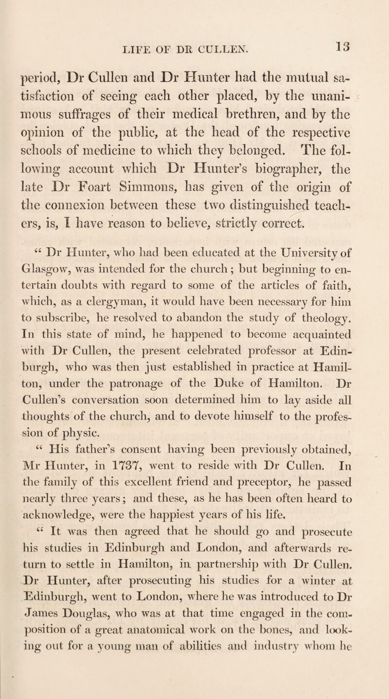 S3 has not yet been fully obviated. In these lectures, after giving an account of the principles upon which the different systems of botany had been founded, and explaining particularly that of Tournefort, he followed the system of Linnaeus, the outlines of which had been first given to the public in the Systema Naturae, pub¬ lished at Leyden in 1735. In the adoption of this system, which was strongly opposed by many contem¬ porary botanists, Dr Cullen’s superior sagacity enabled him to perceive how much that great naturalist has fa¬ cilitated the study of botany, by establishing his ar¬ rangement of plants upon the number, proportion, re¬ lative situation, and connexions of the parts concerned in their reproduction. Indeed, in every view that can be taken of the analogies in external form, or in inter¬ nal structure, existing among the different tribes of the vegetable kingdom, the Sexual System of Linnaeus, must, from the universal occurrence, uniformity and importance of the parts on which it is founded, ever continue to be studied and admired by the scientific botanist. In pointing out the advantages of method in treating of diseases, in his lectures introductory to the practice of physic, Dr Cullen observes, with refer¬ ence to the Linnsean system, “ When, a little more than thirty years ago, I first got a sight of the botani¬ cal system of Linnaeus, the language in which it was expressed appeared to me a piece of the most uncouth jargon and minute pedantry that I had ever seen ; but, in length of time, it became as famiiiar to me as iny mother-tongue; and, with whatever difficulties this system was received in most parts of Europe, it has vol. I. c