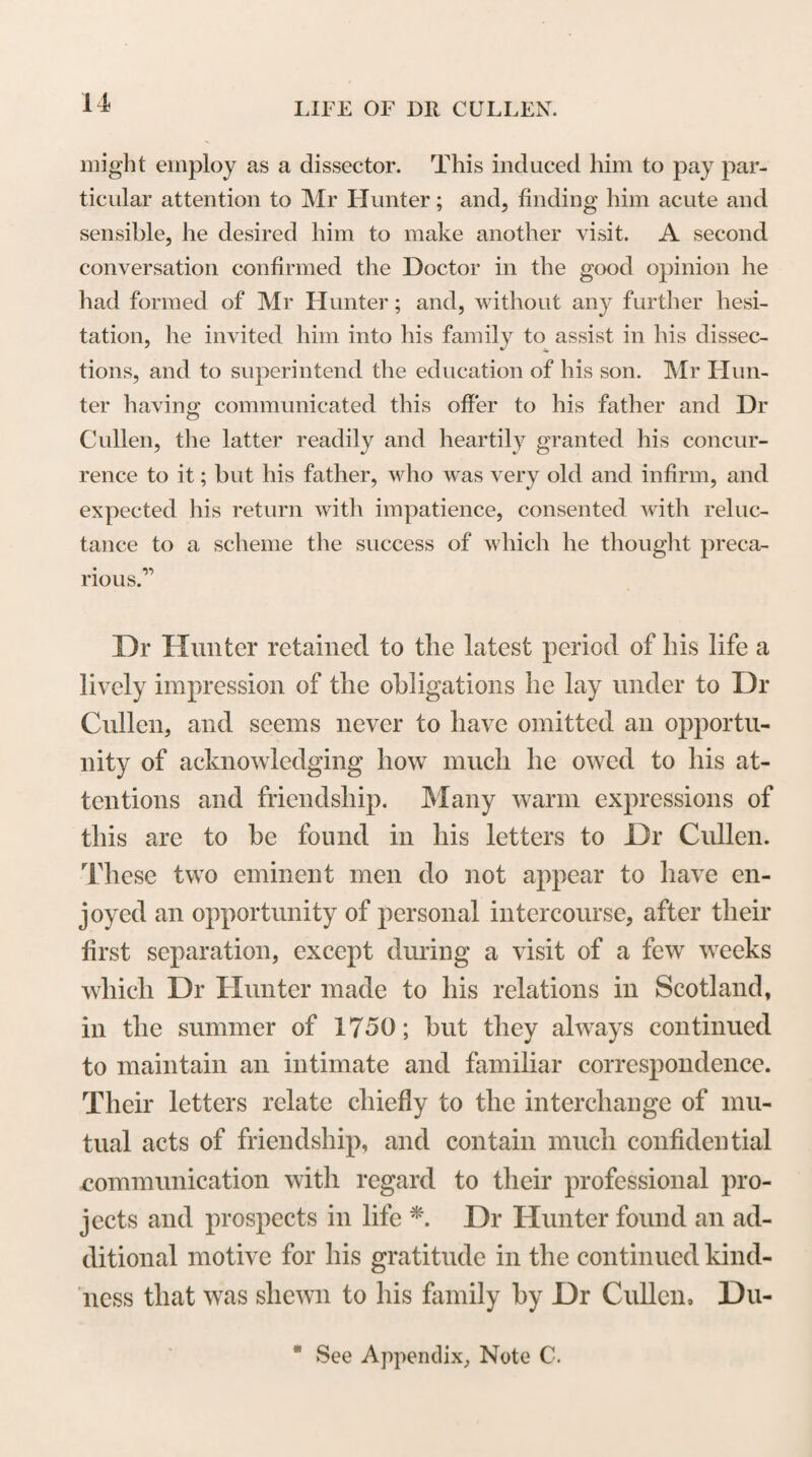 79 or rather certain, prospect of a retribution. But this you may safely venture, to set out with the cheapest experiments, to give notice to Lord Deskford that w you have done so by my advice, and that you are ready to go on if he gives you encouragement.” Dr Cullen seems to have followed the advice given him by Lord Karnes, of continuing to prosecute his experiments on the preparation of alkaline substances. He had trials made at different bleachfields of the ashes which he had prepared, and there still remain several papers containing his directions to the bleachers with regard to the manner of using these ashes; and also their letters to him, giving an account of the success which they had had in employing them in bleaching. So late as the summer of 1762, Dr Cullen instituted an ex¬ tensive series of experiments to ascertain the quanti¬ ties and qualities of the alkaline salts obtained by burning ferns and different kinds of wood. These ex¬ periments, in which he was assisted by a pupil. Dr David Millar, from Hamilton, for whom he appears to have entertained a particular regard*, were made in Perthshire, on one of the estates in the neigh¬ bourhood of Rannoch, which had been forfeited to the Crown after the rebellion of 1745; and an account of them appears to have been drawn up by Dr Cullen, for the information of the Commissioners for the manage¬ ment of the Annexed Estates. During the time that Dr Cullen taught the Theory and Practice of Medicine at Glasgow, he formed the design of publishing an edition of the works of the cele¬ brated Dr Sydenham, with an account, in Latin, of his