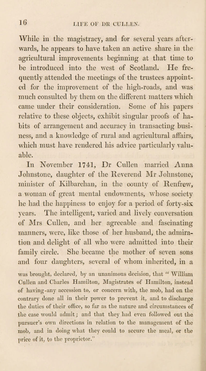 142 medical science, as well as on the Theory and Practice of Physic, at Glasgow, which enabled him to come forward so readily and so advantageously upon this oc¬ casion. In commencing his course of lectures on the Materia Medica, Dr Cullen put into the hands of his students a catalogue, containing an enumeration of the differ¬ ent articles of Food and of Medicine which he was to treat of in his lectures. These articles were arranged, partly according to the sensible effects which they pro¬ duce upon the body, and partly according to the di¬ visions which they occupy in systems of Natural His¬ tory. By the simple, comprehensive and scientific ar¬ rangement that was followed,—by the extensive and original views that were taken of the animal economy, and of the action of remedies upon it,—by the judi¬ cious selection that was made of topics for discussion, —by the numerous minute practical remarks that were intermixed with the general descriptions,—by the re¬ jection of useless and inert remedies,—and by the rounded and systematic form that was given to these lectures,—Dr Cullen excited for the subject which he taught, a degree of interest that has seldom, if ever, been produced by any other course of lectures on Ma¬ teria Medica. This was shewn, not only by the warm applause which his lectures received from those who heard them, but also by the eager curiosity with which manuscript notes taken by his students were long sought for, multiplied and circulated amongst the medical profession, in all parts of Europe. It must have been in some measure to gratify this curiosity that, ten years after the period at which they were de-