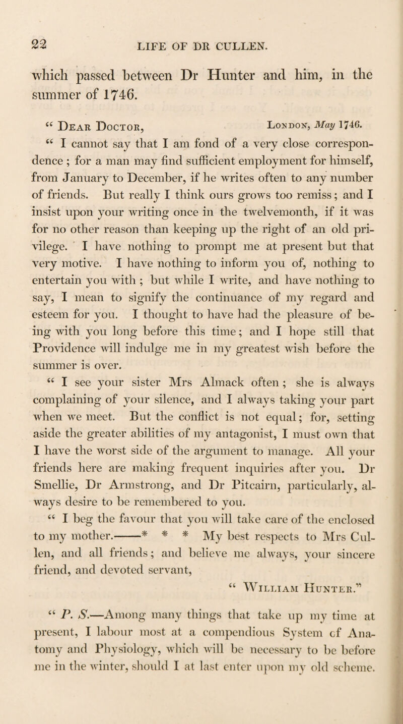 understanding, matured by long-continued observation and experience, with the most felicitous powers of exciting the curiosity and directing the pursuits and studies of his pupils. The success with which he taught the Institutions of Medicine during the time he held that Chair, redounded so much to the honour of the University and to his own fame, that his friends and admirers had ultimately more reason to rejoice at, than to regret, the temporary disappointment he had experienced in not obtaining the Chair of the Practice of Physic, which had been so long the object of his ambition. Dr Cullen arranged the different subjects of which he had occasion to treat in his lectures on the Institu¬ tions of Medicine, under the three general divisions of Physiology, Pathology, and Therapeutics, comprehend¬ ing the consideration of Health, Disease and Remedy. The consideration of Hygiene and Semeiotics, or the general doctrines of the preservation of health and the signs of diseases, which, from the time of Galen, had usually been treated of as distinct branches of Medical Science, he introduced under Therapeutics and Patho¬ logy In explaining the general objects of the course on which he was about to enter. Dr Cullen observed, “ The Practice of Physic, is the art applied to parti¬ cular diseases and cases; but before considering this art in its application to particular diseases, certain Ge¬ neral Doctrines are necessary to be premised which we call the Institutions of Medicine. Some are pleased to call our present course the Theory of Physic. With n 2 * See Works, voi. i. p. 4.