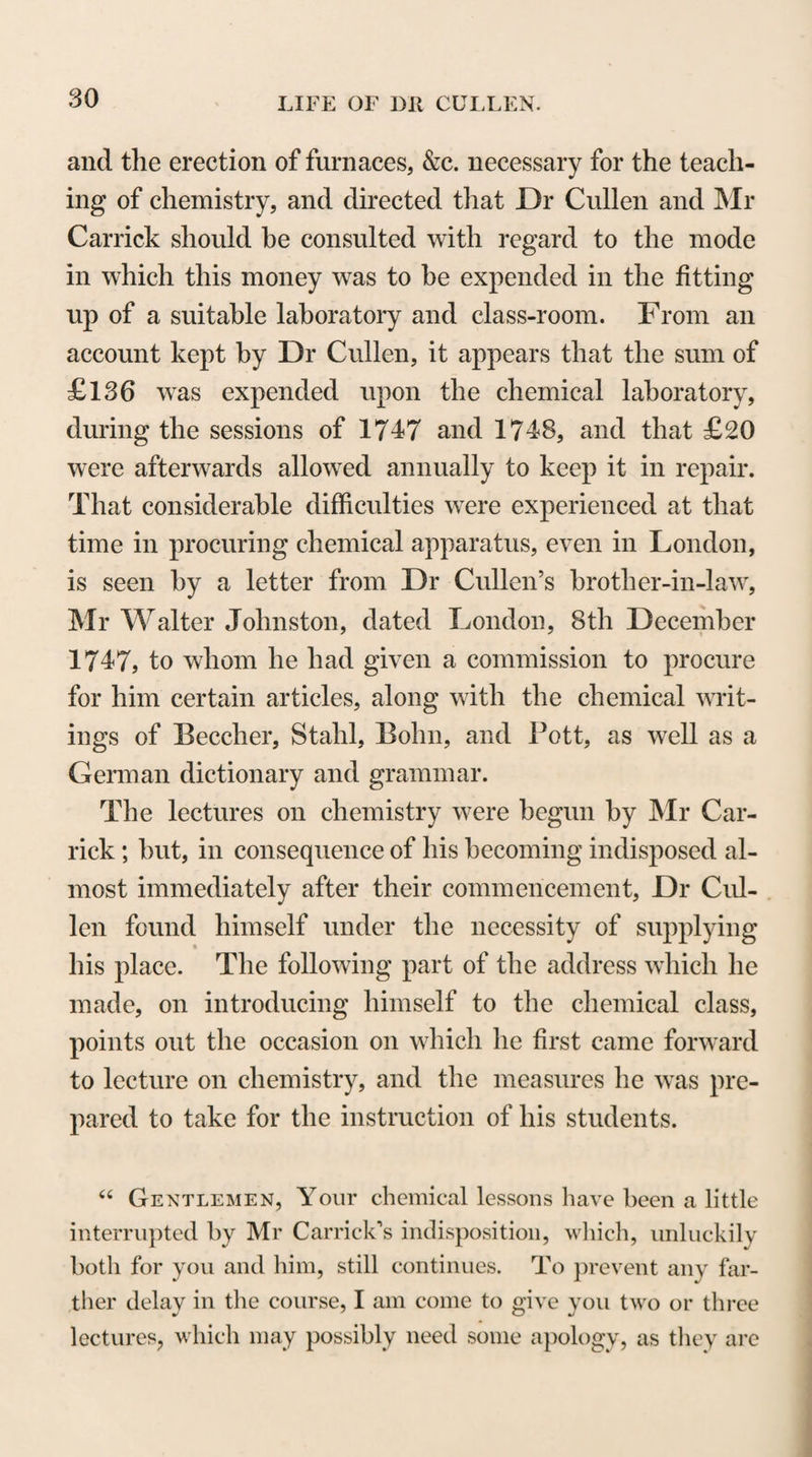 532 years past the College has given four different Editions of their work, and always with improvements and additions, as further time allowed better of the conquering of old prejudices, or furnish¬ ed new advances in practice. I would not willingly defraud any member of the College of their share in the honour of this work. Many of them have a title to it; but all of them will allow me to say, that as the chief labour of that work was always devolved upon Dr Clerk, so the chief merit of it always belonged to him. So far indeed as I can trace the progress of this affair, it appears to me evident that Dr Clerk was the person who chiefly intro¬ duced into this country, judgment, accuracy, and elegance in pri¬ vate prescription, and this very justly promoted him to the chief direction of the public labours of the same kind. It must further be observed here, that amidst the hurry of practice, and the frequent interruptions of a valetudinary state, Dr Clerk persisted resolutely in those labours which he judged might contribute to the improvement of Physic, or to the honour of the College of Physicians. It was proper that the Pharma¬ copoeia for the use of the Royal Infirmary, published some years ago, should be accommodated to the Public Pharmacopoeia, pub¬ lished last year, and receive also such farther corrections as time and experience had pointed out. In doing this, Dr Clerk spent the intervals that this last winter and spring allowed him ; and very lately he did me the honour to shew me a copy of that Pharmacopoeia, with all the alterations and corrections which he proposed it should receive. It is now in the hands of a son who inherits his father’s virtue and master’s skill, and will, I hope, succeed also to the proper reward of both. When this son, by the advice of the College, shall give that work to the public, it will abundantly show, that the father preserved to the last his attention to the improvement of physic, and his abilities to con¬ tribute largely towards it. Such were the literary and professional merits of Dr Clerk. I shall now add to the account of these some instances of his generous desire to promote the study of physic in others. This kingdom and this city for these thirty years past have received some honour from the labours of the gentlemen employed in