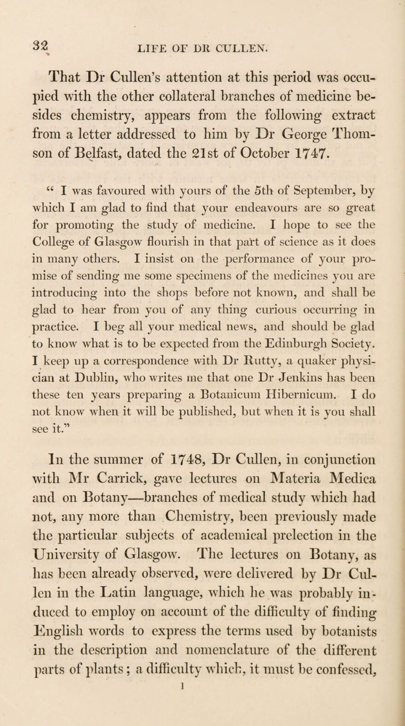 own experience. On the contrary, the lectures I propose to give proceed upon the supposition that my hearers have all heard a course before, and that therefore I may omit many things delivered in every course ; and, particularly, I suppose that all my pupils have heard Dr Gregory, and therefore I shall omit many things that he has delivered better than I could do. In short, though I am to touch, in order, the principal heads of the Practice of Physic, I am to deliver little on each hut what I think almost peculiar to myself;—some things indeed derived from hooks, hut either such as I think are not common, or such things as are not commonly understood in the same manner as I under¬ stand them, or that have not afforded to other persons the same conclusions as I draw from them. Such, gentlemen, is to be the application of my erudition ; and to that I shall add what my own observation has offered with regard to the history, and what my experience has offered with regard to the cure, of diseases ; and along with this, guided by my own facts, and those of others, I shall frequently attempt what may be called a theory, but what I call the general prin¬ ciples of diseases, which, for the most part, I hope to show to be as much a matter of fact as an inference of reasoning. By these last attempts, 1 hope on many occasions to distribute the symptoms of diseases, so as that they may fall into proper distinct species, and often to unite in one plan of cure what may seem a parcel of unconnected empirical remedies. On all these points, gentlemen, I presume to think for myself, and in the lectures I shall give, very little else shall be admitted. I hope, therefore, it will be readily perceived that they are nei¬ ther intended to supply nor to supersede Dr Gregory’s course. I know pretty well what that course is ; as complete, I believe, as any that was ever given, and, in the collection of facts, either in the history or in the cure, more complete than any; and I know that every part is improved by reflections which his own judg¬ ment and experience furnish him with, and I believe it is not possible for a student to lay a better foundation for the study of the Practice of Physic than by attendance on his lectures* When a student has learned one system, if lie cannot think for