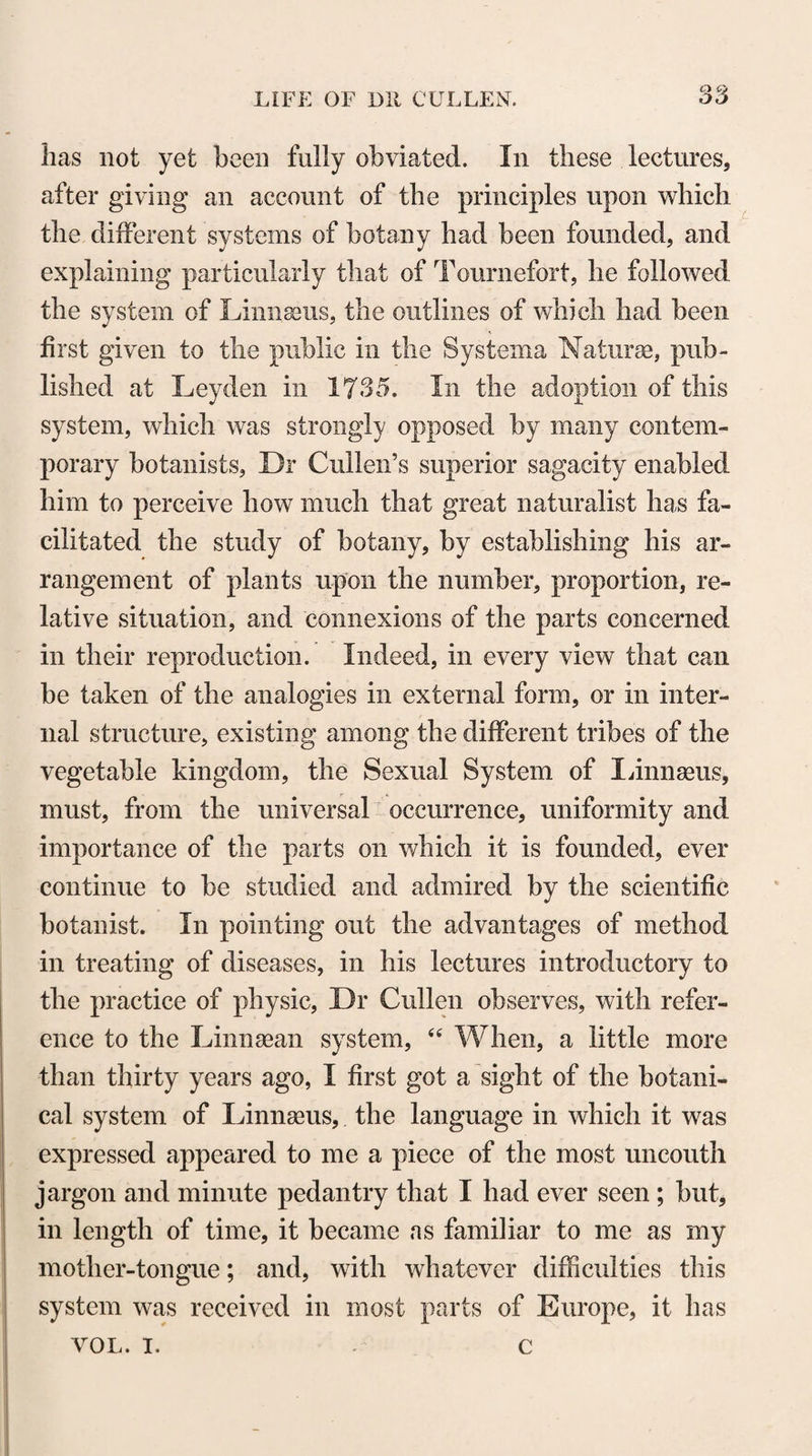 MEDICAL EDUCATION, &c. nerals. The history of all nature, therefore, is necessary to a physician. This history is certainly entertaining, hut perhaps not enough so for a student of medicine. Simple facts, or even a variety of objects, may not be sufficiently engaging to an active mind, which always requires the exercise of speculation. But for such also, physic furnishes sufficient employment. A phy¬ sician must not be content with distinguishing the productions of nature; he must aim also at finding the causes of most of the phenomena in the natural world. He must, in short, carefully ♦ study the principles of natural philosophy, which afford employ¬ ment, and will furnish entertainment also for the most specula¬ tive mind. To come a little nearer to our purpose, natural phi¬ losophy consists of two parts, the one of which explains the phe¬ nomena depending on the general properties of matter, and is called the mathematical or mechanical part of natural philosophy. The other part explains the phenomena depending on the parti¬ cular properties of bodies, and is called the chemical branch of natural philosophy. The mechanical philosophy is sufficiently engaging, by the pleasure it affords and the advantages it pro¬ mises. It seems, however, at present, to be less attended to by students of physic than it deserves. It would he easy for me to convince you that it is very necessary for a physician, but this is not so much my business here as to say that the chemical phi¬ losophy is still more so, and to say likewise, that it is this neces¬ sary part of physic that is also one of the most entertaining.” NOTE Z, page 505. To effectuate the important object of obliging medical stu¬ dents to enter upon the different branches of their professional education in what may be called a natural order of succession,— without extending the course of medical study to a period of six or seven years,—would seem to require the adoption in this country of the practice pursued in many of the Continental Universities of having two sessions of five months’ duration in the course of the year. The two intervening months would af-