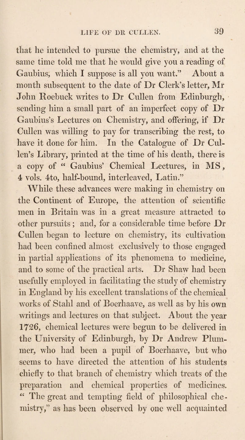 former physiologists, denominated the vegetative soul or nature ; and almost wholly to omit in his view of the animal economy, the consideration of the peculiar and distinguishing susceptibilities and energies of the Nervous System. These errors and omissions prevent¬ ed Stahl from perceiving the fixed boundary which has been established by nature between the operations of the material and mental faculties of our frame, in that consciousness of unity and personal identity, by which all the various modifications of sense, memory, intellect, and passion appear to be constantly and inseparably ac¬ companied ; while, at the same time, his ambition to be the founder of a new sect in medicine disposed him to be less just to the merits of his predecessors and con¬ temporaries than is required of one who undertakes to make any addition to the opinions or to the experi¬ ence of past ages. It is but just to Stahl, however, to acknowledge, that he had the merit of directing the attention of medical practitioners, in a more particular manner than had been done before his time, to that resistance to pu¬ trefaction which exists in the solid and fluid parts of the body during life,—to the vital activities by which the state of health is preserved, and its functions duly performed,—to the influence which the mind indirect¬ ly exercises over the different functions of the body,— to the effects of the different passions in exciting dis¬ eases,—to the natural course of diseases,—and espe¬ cially to those powers of the animal economy by which diseases are spontaneously cured or relieved. This bold and enterprising philosopher continued with an industry and zeal which have rarely been