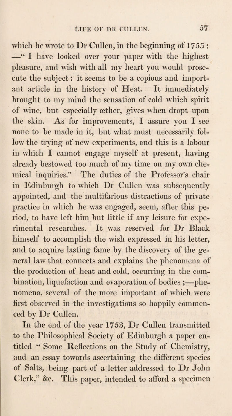 CORRESPONDENCE WITH PUPILS. 643 your University, and tlie fates and fortunes of many of my old acquaintances. It gave me pleasure to learn that your health continues tolerably good. May you long continue to be useful to the University, to your country, and to mankind ! Dr Pallas is now occupied in publishing the Russian edition of the first fasciculus of the Flora Rossica. He will continue the work with the same accuracy; and as soon as the second part shall be published, a copy will be secured for you, whether I shall happen to be in the country or not. After perusing the enclosed, I beg you will send it to Sir Alexander Dick. He will see bv it, what the view of the Em- press was in collecting a number of words of the first use and necessity in a great number of different languages. The fact is, that she amused herself last year, during a long state of conva¬ lescence after her great illness, in making comparisons and tra¬ cing the analogies between the languages that were known to her. This grew upon her hands, huge materials were thrown in, and a specimen of the work I believe will be published, which will furnish food for speculation for people who are fond of that species of learning. The misfortune is, that in that kind of labour, accuracy cannot be attained. I ever remain, with the truest esteem and regard, dear Sir, your faithful and obedient servant, J. Rqgerson. P. S. I have a young friend in your University, who has for some years been attending the medical classes; I beg you will honour him with notice and your protection. When properly qualified, I wish he should proceed to take his degree.” Mr A. Balfour to Dr Cullen. « Dear Sir, Bath, \2th January 1785. I am favoured with yours of the 6th instant, and beg leave to return you my grateful acknowledgments for the very kind interest you have taken in promoting the reputation of my cousin’s treatise. The opinion you was so obliging as give me