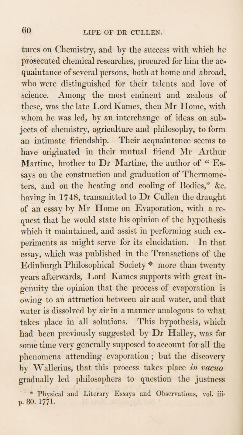 14 might employ as a dissector. This induced him to pay par¬ ticular attention to Mr Hunter; and, finding him acute and sensible, he desired him to make another visit. A second conversation confirmed the Doctor in the good opinion he had formed of Mr Hunter; and, without any further hesi¬ tation, he invited him into his family to assist in his dissec¬ tions, and to superintend the education of his son. Mr Hun¬ ter having communicated this offer to his father and Dr Cullen, the latter readily and heartily granted his concur¬ rence to it; but his father, who was very old and infirm, and expected his return with impatience, consented with reluc¬ tance to a scheme the success of which he thought preca¬ rious.” Dr Hunter retained to the latest period of his life a lively impression of the obligations be lay under to Dr Cullen, and seems never to have omitted an opportu¬ nity of acknowledging how much he owed to his at¬ tentions and friendship. Many warm expressions of this are to be found in his letters to Dr Cullen. These two eminent men do not appear to have en¬ joyed an opportunity of personal intercourse, after their first separation, except during a visit of a few weeks which Dr Hunter made to his relations in Scotland, in the summer of 1750; but they always continued to maintain an intimate and familiar correspondence. Their letters relate chiefly to the interchange of mu¬ tual acts of friendship, and contain much confidential communication with regard to their professional pro¬ jects and prospects in life *. Dr Hunter found an ad¬ ditional motive for his gratitude in the continued kind¬ ness that was shewn to his family by Dr Cullen, Du-