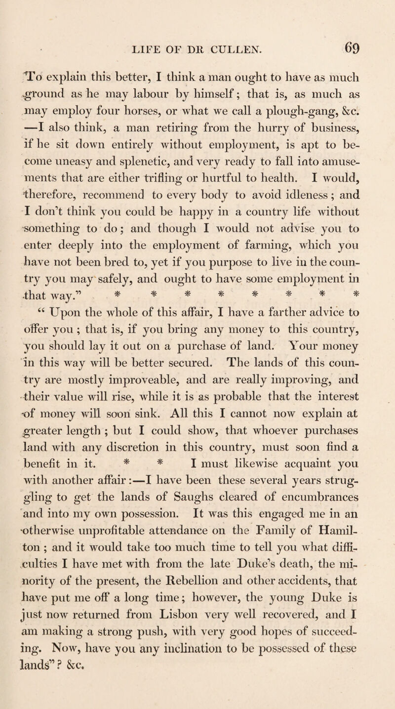 297 the action of that organ depends upon some energy derived constantly from the brain.” As proofs of the same energy, Dr Cullen referred to the slow pulse oc¬ curring in cases of compression of the brain, and to the quick and irregular motions of the heart in various states of disease. The cessation of the heart’s action taking place some time after the par vagum and inter¬ costal nerves are tied or divided, is another fact which Dr Cullen adduced to prove the dependence of that ac¬ tion upon an influence derived from the cerebral organ. “ It is true,” he remarks, “ that the action of the heart may, in some degree, subsist after all communication between that organ and the brain is destroyed; that there is an inherent power to this extent we readily allow, and in a living and entire animal, with a very few nerves, or, if you will, with none at all, that power may give some action. But this does not disprove that the nerves are constantly necessary to the action of the heart; for, in these experiments its actions were disor¬ dered, and the pulse became intermittent. The slight palpitations which continue in the heart after it is se¬ parated from the nervous system, are not that vigorous healthy action which is necessary to the functions of life*.” But as it has been found by many experi¬ ments that the heart continues to propel the blood for some time after the division of these nerves, provided respiration be artificially maintained, it may be doubted whether their direct influence or nervous energy be not exerted chiefly upon the respiratory organs rather than upon the heart. The other Muscular part of the San¬ guiferous system, viz. the Arteries, Dr Cidlen consi-