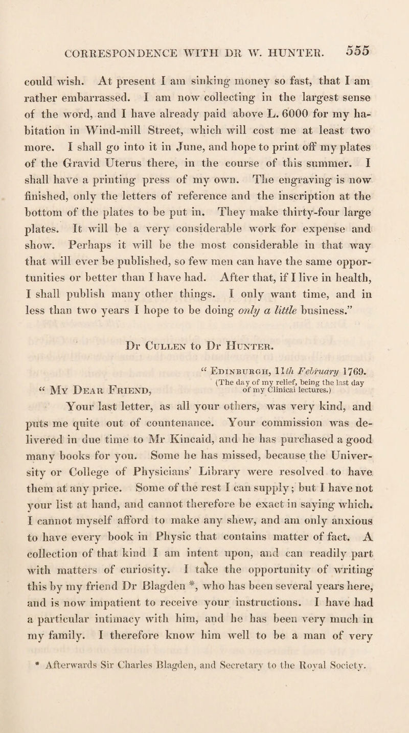 EDITION OF MATERIA MEDICA. 615 / was so suddenly drawn up, and gave so much satisfaction, in many respects inferior to that amended form into which he has lately moulded it for the benefit of his disciples. Thus much, perhaps, I was called upon to declare, in order to undeceive the public and vindicate myself. I must nevertheless frankly own, that I should scarce have taken this step, but with a view at the same time of preventing any part of the censure which may be bestowed on this spurious publication from being inadvertently drawn upon Dr Cullen, a man of my particular obligations to whom, both as a friend and a preceptor, I retain too grateful a sense not to be led by inclination, as well as by duty, to embrace every occasion which may appear to me a pro¬ per one of doing justice to his character. Alexander Monro Drummond.” Dr W. Hunter to Dr Cullen. “ Dear Sir, London, 29th December 1771= Last night Dr Pitcairn, Mr Seton, and I, had a meeting with Mr Lowndes, and talked the affair over after he was gone, and we were all of the same opinion. It appeared pretty evidently that there had been no ill inten¬ tion towards you, either with respect to interest or reputation, but rather the contrary. The first and principal actors thought the book would add to your reputation, and be of service to the public. With that view they planned this business and gave the MS. gratis to the printer, thinking that probably hereafter they were to merit and receive your thanks. They thought it could not hurt your interest, as you no longer read lectures on the Materia Medica. The printer understood this to be the case? and therefore put your name to the title-pages. The young men were impertinently forward, and the printer was not over cautious or scrupulous, especially where there was a prospect of gain. He is a man of good enough character, not one of the impudent, free-born, audacious rascals, that print what they please, and set all concerned at defiance. He read to us Mr Balfour’s letter, and his own answer. He talked with modesty, —was sorry he had not known your mind,—and threw him-