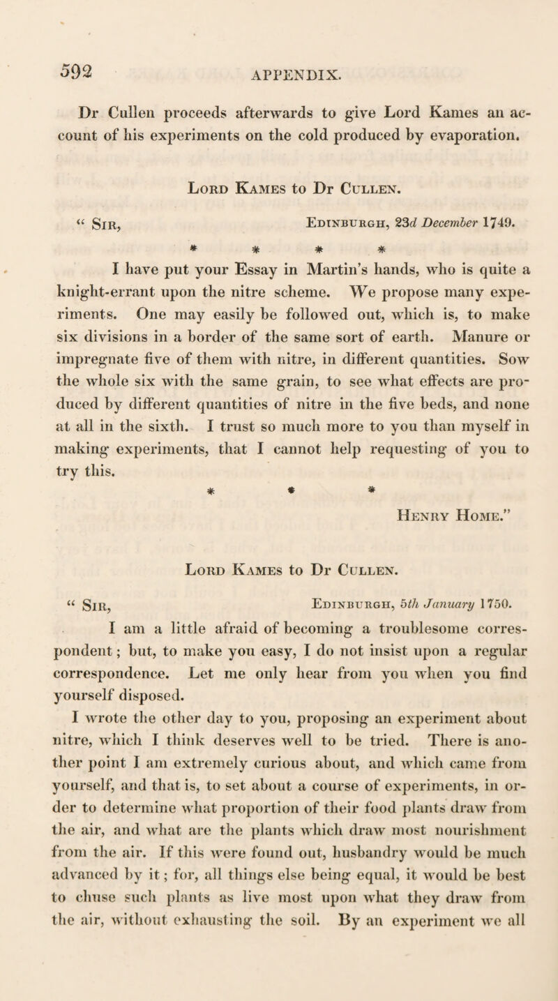 which they conceived the process of perception to be completed by the affection of the sentient mind. Perrault supposed that the mind is united to the whole of the animated body, and is consequently af¬ fected by the impressions of external objects, in the organ upon which they more immediately act. Boer- haave, again, conceiving, with most other physiologists, the more particular seat of the mind to be in the brain, was led, from the well known effects of the compression and division of nerves in destroying the sensibility of the parts to which they are distributed, to believe that the change produced upon the extre¬ mity of a sentient nerve must be propagated along the nerve to the brain, before sensation can be produced. Of the two mechanical explanations that had been given of the manner in which the change produced upon the extremity of a sentient nerve is propagated along it to the brain, according to one of which the nerves are to be considered as solid vibratory cords, and according to the other as hollow undulatory canals, Boerhaave adopted the latter, conceiving that the change in the common Sensory can be nothing more than a repulsion of the nervous fluid or animal spirits against their origin in the brain That different portions of the nervous system are subservient to different functions in the animal econo¬ my, is an opinion which was entertained by some of the ancient physicians. Erasistratus, as we are in¬ formed by Rufus Ephesius, conceived that there are * Perrault, loc. cit. p. 265-6. Boerhaave, § 568, and Com¬ ment.