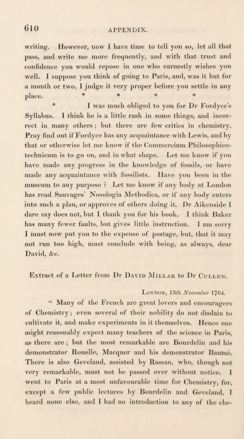 48 s to my numerous dis¬ persed family; and, as I had nott for many years seen, or but seldom heard from your pupil, my son Joseph, his bro¬ ther George at Belfast acquainting him of my desire to have a little of his good company, I was, about eight or ten days agoe, most agreeably surprized to see him, who, butt a young stripling boy when lie left France, was become soe tall and promising a personage; and above all soe properly endowed with principles of a generous education, for which, as he of¬ ten testifies, he is in the greatest measure beholden to you. Permit me, dear and very worthy Sir, to expresse with him our most gratefull sense of all your goodnesse to him, which, I assure you, I and all mine will ever retaine a most thank- full remembrance of, humbly entreating the continuance of your soe honourable and distinguished patronage, which, as in duty, so I am persuaded he will ever study more and more to deserve, by a humble and obedient deference and re¬ spect for yourself, your good family, and all your com¬ mands. u I have told him, I will ever, by the grace of God, en¬ deavour to be a careful stewart of the small competency that kind Providence has entrusted me with for the use of my thirteen children, in an equall and as impartiall as possi¬ ble distribution amongst them of what it hath pleased God to bless us with, giving them all to understand that it has, and ever shall be, my constant endeavour to lay a good and solid foundation; and that it is for them to contribute, by their piety, virtue and industry, to raise the superstructure, which I pray God may enable them to doe for his glory and their own happinesse. Recommending, in the most earnest manner, to my son Joseph, to bear with me the most sincere acknowledgment of your goodnesse to us ; and to assure you, that I will ever remaine, with the most sincere sentiments of respect, most worthy and dear Sir, your most gratefull and obedient John Black.'” constitution for other incumbent duty “ Blamont, 9th December 1751.”