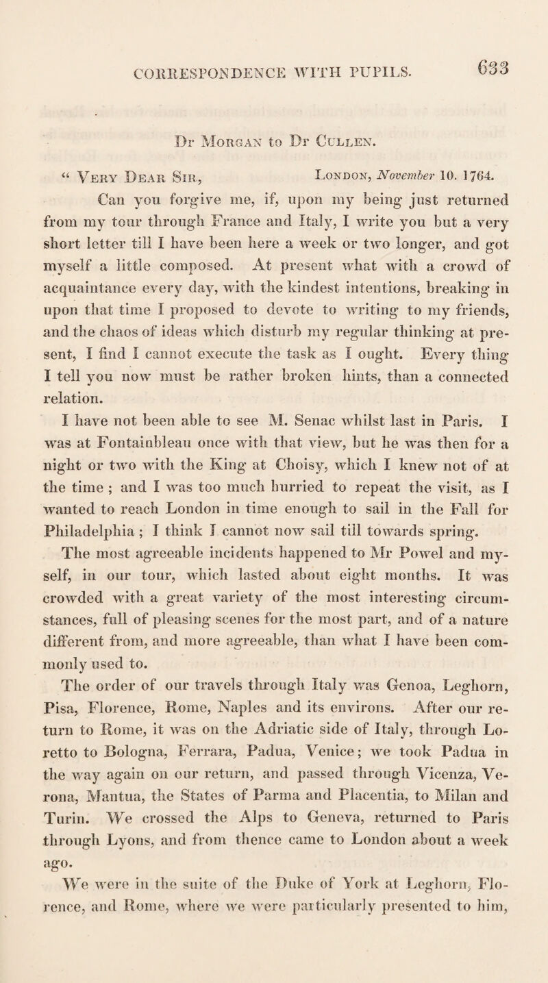 CORRESPONDENCE WITH DR FOTHERGILL. 655 posture, makes those who do so partners in the guilt. A man who is capable of sitting for months together attending lectures in a language of which he knew not a sentence, and make notes of it at the same time, is surely a first-rate genius. The Pro¬ fessors could not suspect that such a case could possibly happen ; but if it is proved to have happened, will it turn most to the cre¬ dit of those who have been imposed upon to conceal or to dis¬ claim the imposition ?*. I have wrote to Dr Monro on the same subject, and likewise to Dr Hope. You will please to confer together, and consult the credit of our Alma Mater. I have wrote to a gentleman of % Cambridge to procure me, if he can, the usual form of their sus¬ pensions, and on what occasions they are principally issued. I have enclosed a letter from Dr Watson in London, which I received yesterday, together with a very polite letter from the man in the world, except Leeds, from whom J should least of all have expected it, Sir William Browne, mentioning the mo¬ tives that induced him to propose me to the College as a Fellow, which were much in my favour,- so that his motion, I believe, was honourably intended, though it miscarried. I am very glad it did so; for if they would not have given me my proper rank and standing I would not have entered the College. I am much better pleased to remain where I am ; and I will endea¬ vour to act in such a manner as to afford no disgrace to the corps I am in, nor the corps itself to the profession. At leisure moments, and they have been extremely scarce with me, I have looked over your Pharmacopoeia, and taken more liberties in retrenching than perhaps I ought. I could wish to have had more time, and been at home, but these are impracticable. I have wrote three or four hours almost every day since I came down, for other people not myself. MSS. on one subject or other were put into my hands, by my friends when I left London, and some I have been obliged to rebuild from the foundations. As I received the request to look over the Pharmacopoeia from Dr Boswell, I could not refuse sending him the short notes I had made, winch I have sent in a packet addressed to him, to my brother’s care.