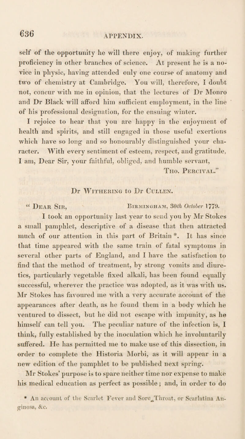 12 In the course of his attendance on the family of Hamilton, the Duke having been attacked by an alarming disease, which resisted the effects of the re¬ medies first employed, Dr John Clerk was sent for from Edinburgh. This learned and judicious physi¬ cian was so much satisfied with Dr Cullen’s manage¬ ment of the Duke’s case, and pleased with his in¬ telligent conversation, that he formed, a high opinion of his talents, and embraced every future opportunity to cultivate his friendship. An intimate correspon¬ dence on professional and literary subjects ensued, which was chiefly kept up, on the part of Dr Clerk, through his son Dr David Clerk, who, if we may judge from his letters to Dr Cullen, seems to have inherited his father’s zeal for the improvement of his profession, to have been an excellent classical scholar, and well acquainted with medical literature. Upon the death of Dr John Clerk, which happened in 1757, Dr Cul¬ len took occasion to evince his esteem for this excellent physician, by endeavouring to commemorate his vir¬ tues and talents, in a short Account of his Life and Character, which he read to a numerous meeting of their mutual friends assembled in the Hall of the Royal Infirmary of Edinburgh *. Soon after he settled in Hamilton, Dr Cullen be¬ came the friend and medical preceptor of the late Dr William Hunter, whose dispositions, genius, and love of study, were every way congenial with his own. Their intercourse soon gave rise to a friendship that continued uninterrupted till the death of Dr Hun¬ ter, in the year 1783. During a great part of this * See Appendix, Note B.