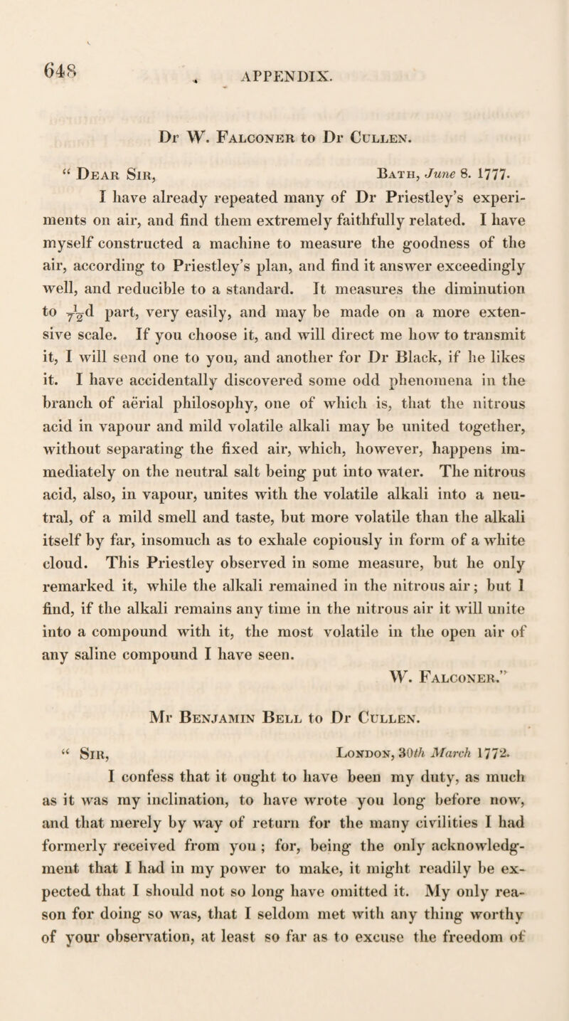 course it will operate the more readily where there exists a certain degree of mobility.” The causes of Increased Mobility, or of what lie calls morbid Irritability of the Moving fibres, mentioned by Dr Cullen, are, 1st, Increased Sensibility ; 2d, A state of Debility in tlie Moving fibres ; 3d, Such causes as give Excitement greater in Elasticity than in Density, including Heat and Tension ; 4th, Habit; and, 5th, The state of the Brain. 1. 44 Increased Sensibility and increased Mobility,” he remarks, 44 are so commonly conjoined, that the state of in¬ creased mobility has been considered, though improperly, as being the same with that of increased sensibility; but it is necessary to remark, that increased sensibility is not the sole cause of increased mobility; and that they may and ought to be considered as different affections. Sensibility and Irritability are not always in the same condition in the same person. I conclude this from observing, that these two properties are often under different laws. With respect to Sensibility, it is well known that the force of impressions in exciting sensations is by repetition constantly diminished ; whereas, by a like repetition of motions, the readiness with which these motions are repeated, the Mobility, or what may be called the Irritability of the parts, is generally increased. In certain cases indeed, where motions are frequently repeated in consequence of the application of the same impression, sometimes the one of the laws mentioned takes place, and sometimes the other ; so that sometimes to produce a repeti¬ tion of the same motion, the force of the impression employed must be gradually increased ; and in other cases the motion may be repeated, though the force of the impression be gra¬ dually diminished. These are cases with which physicians are well acquainted ; but in what circumstances the one or the other law takes place, I cannot with certainty deter¬ mine.”