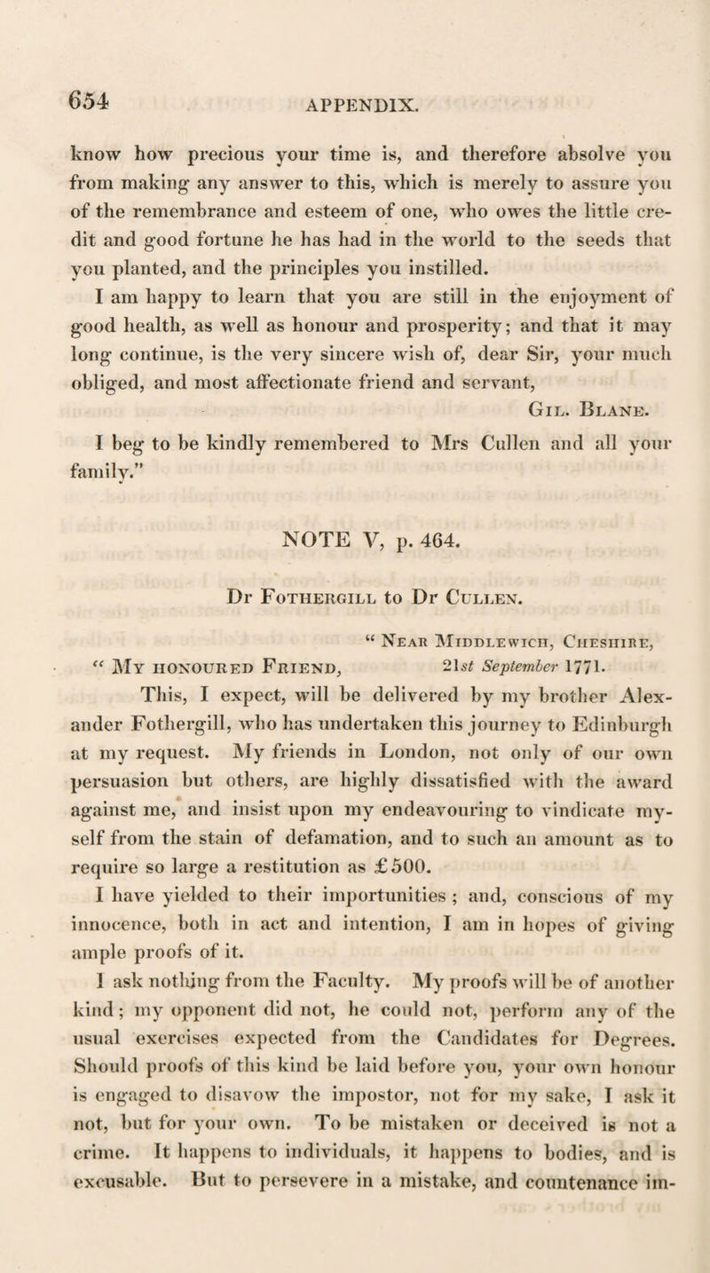 ACCOUNT OF DIt CLERK. 531 done is not quite finished ; and as the whole seems to have been intended to communicate chiefly what he had learned from his own experience, no part of it could have been properly finished but with his life. It appears that about the time of his death he had been making additions to some parts of it. When those parts that are finished shall be given, as I hope they shall be, to the public, their excellence will certainly make the want of the whole be very deeply regretted by all who either know the value of such a work, or knew the peculiar fitness of Dr Clerk to execute it. Besides this, he has left behind him also another work,—some account of tbe progress of Physic, and of the seve¬ ral sects of physicians. It is full of curious erudition, but it does not appear to be quite finished. With all his abilities, Dr Clerk was remarkably modest; and this quality, joined to a very correct judgment, rendered him, as it has done many others, very shy in aiming at literary glory ; but he ought to enjoy it, for he has made several discoveries in his art, some of which have been published ; and he was always willing to share with his Fellows of the College of Physicians some honours which he in a great measure might have assumed to himself. A physician may be judged of by his prescriptions, and a College of Physicians will always be judged by those pre¬ scriptions they publish under the title of Pharmacopoeias. I should not, perhaps, before this promiscuous company, publish the errors, the weakness of our profession ; but I must speak free¬ ly,—I must say, that not long ago, the pharmacopoeias of the se¬ veral Colleges of Europe were a scandal to physic; contained many things even shocking to common sense ; many of them do so still; and a very few of them only have received any consider¬ able improvement. I hope it will always be acknowledged, always remembered to the honour of the College of Physicians of Edin¬ burgh, that they were among the first in attempting and execut¬ ing this important reformation; they were the first in aiming at that desirable simplicity, that exquisite choice and judgment, and that pharmaceutical accuracy, which now distinguish the Pharmacopoeias of Great Britain. That of Edinburgh has been for some time in request over Europe. Within these thirty-five L 1 2