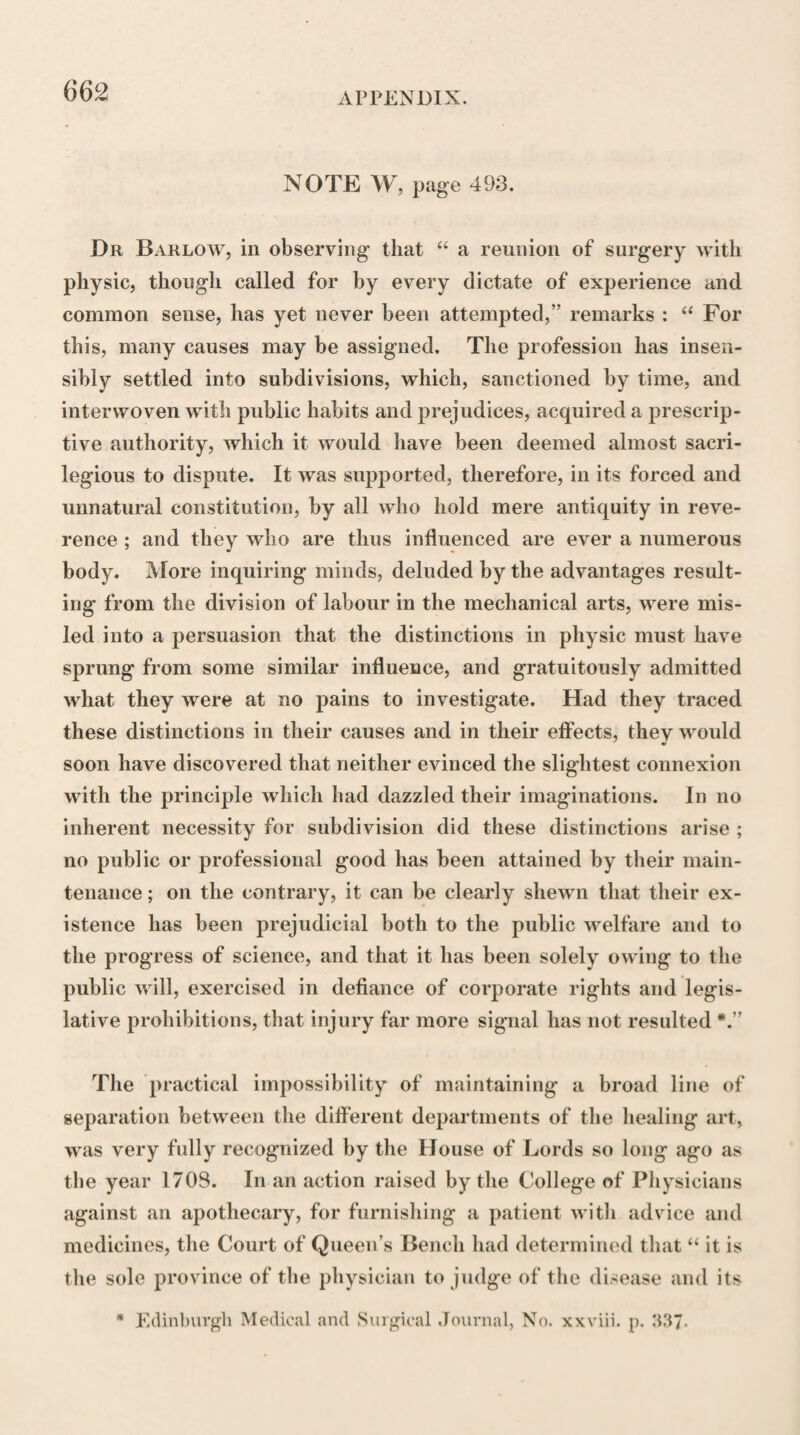 opinion of Galen, that the different parts of the body differ very much in the degree of sensibility which they possess, proportionally to the number of nerves they receive, and that there are some parts, such as bones, cartilages, ligaments, membranes, &c. into which few if any nerves can be traced, and which, therefore, are nearly if not altogether destitute of sensibility. Hal¬ ler’s experiments on sensibility related wholly to the degree of this power possessed by different parts of the body in their natural or healthy state; and notwith¬ standing the violent opposition that was made to his opinions on this subject by his contemporaries,—which probably proceeded in a great measure from their not sufficiently distinguishing, in their experiments, be¬ tween those nerves that everywhere accompany the ar¬ teries in their distribution, and those which enter, dis¬ tinct from the arteries, into the composition of differ¬ ent textures and organs,—his estimate of the sensibili¬ ty of the different parts of the body is now very gene¬ rally acknowledged to be correct. It was ascertained, however, in the course of the inquiry, and particularly by Hr Whytt, that some parts which, in their healthy state, are nearly or altogether destitute of sensibility, become exquisitely sensible when they pass into the state of inflammation.* Galen, in his treatise on the Motion of Muscles, had considered these organs as being the instruments of voluntary motion only, without seeming to have * Galen, de Motu Musculorum, lib i, cap. ii. Haller, Me- moires sur les Parties Sensibles et Irritables du Corps Animal, Lausanne, 1756, Dissert, sur la Sensibilite, t. i. p. 3; t. iv. p. 153. Elem. Physiolog. lib. x. sect, vii, § 2-12.