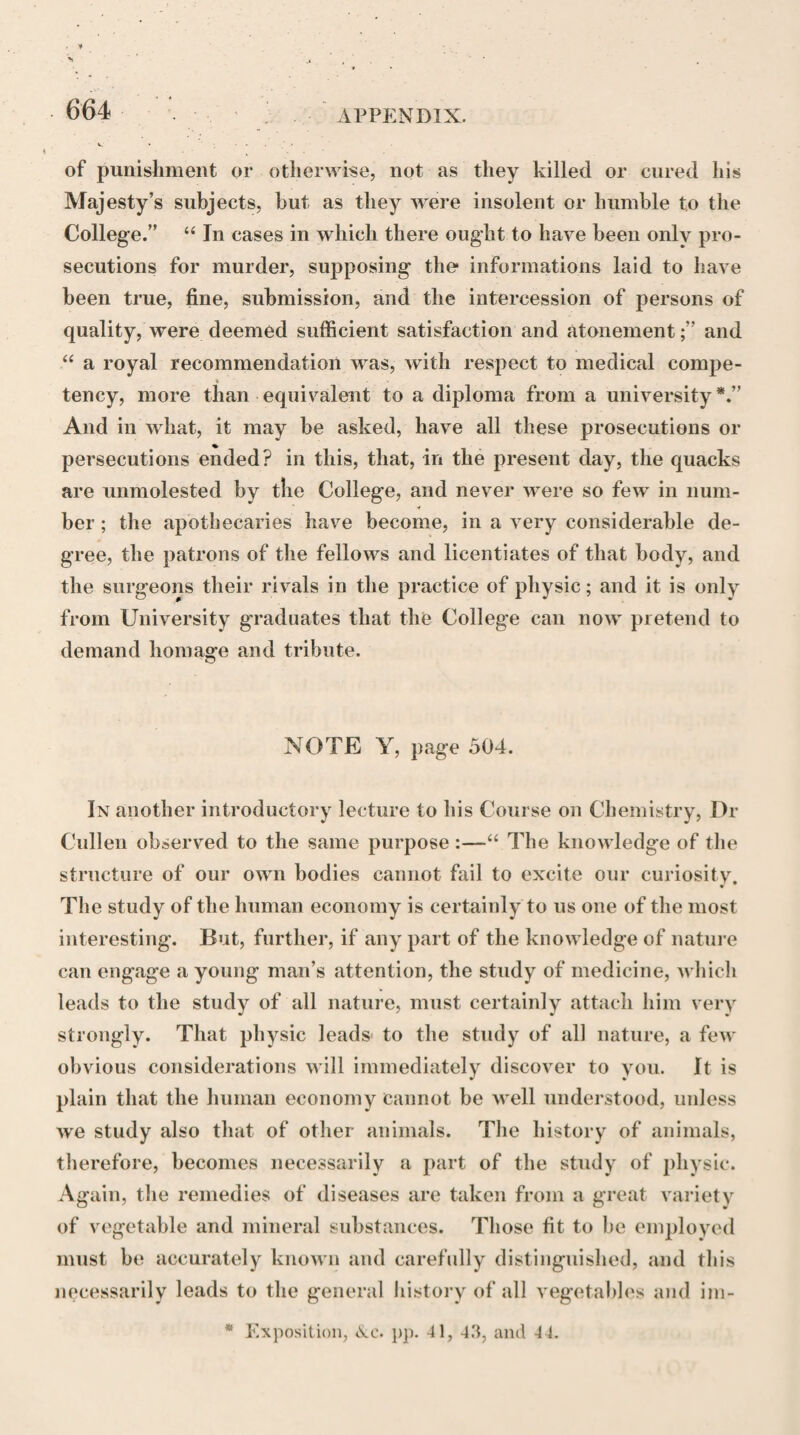 245 scions of it. From this statement, it is obvions that while Dr Whytt denied the separate existence of a sentient soul, he contended for the separate agency of the sentient faculty of the soul in the production of in¬ voluntary motions The absurdity of supposing that the soul should car¬ ry on a number of organic operations requiring the exercise of reason, without its being conscious of doing so, Dr Whytt has ridiculed very freely and happily in his observations on the Prcelectio de Anima Medica of Dr Nicholis. “To imagine,” says he, “ that the soul should, with the wisest views and in the most skilful manner, at first form the body—a work far above the efforts of human art and contrivance!—and afterwards, when it is disordered, should, with the same skill and wisdom, often remedy the evil, and restore it to a sound state; but finding it in the end, or some¬ times suspecting it only, to be no longer tenable or comfortable, should, instead of repairing, either whim¬ sically or wisely desert it; to conceive, I say, of the sold as performing all this, without in the mean time being conscious of such intentions, or of the exertions of its power in pursuance of them, is at least as fanci¬ ful as to suppose that an architect might raise a state¬ ly edifice, in which nothing should be wanting that could contribute either to its usefulness or ornament; that he might frequently repair such damages as it sustains from the weather, or from the decay of any of its materials, and at last, apprehending it to be in danger of falling, might abandon it, without being con- * On the Vital and other Involuntary Motions, Works, pp. 148, 152, 169.