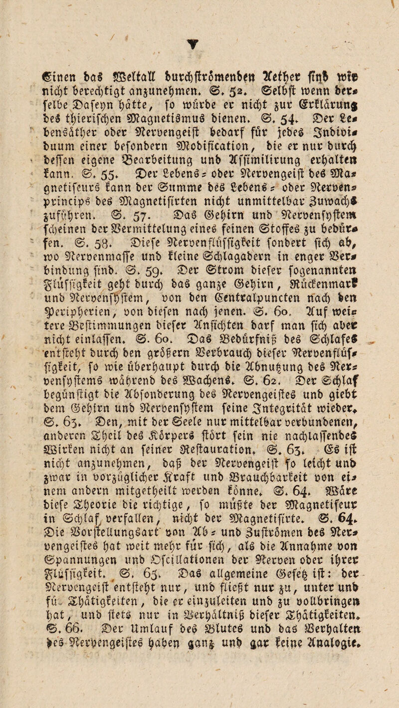 Y €tnen ba§ SßeltaW burcbfhomenben 'Xttytt ftitb wl« ntc^t berechtigt entnehmen* ©♦ 52, ©elbjl wenn ber* felbe £>afepn batte, fo würbe er ntd)t §ur ©rdarunj be$ tf)ierifd)en 9DZagneti§muS bienen. ©. 54* 25er 2e* benSdtber ober üfteroengeifi bebatf für jcbeö Snbioi* buum einer befonbern SOZcbification, bie er nur burd) beffen eigene Bearbeitung unb 2Cfftmtltrung erhalten iann. ©. 55* £)er SebenSs ober Sfterüengeijt beö Sfta* gnetifeurs fann ber ©ttrnme beö gebend? ober Heroen* principg beö SOZagnetifirten ntdjt unmittelbar 3uwad)f gufübren. ©. 57. 2>aS ©ebirn unb 9leröenfpjtem fd)einen bcr Vermittelung eines feinen ©toffeS §u bebür* fen. ©. 58. 2>iefe HeroenflüfftgBeit fonbert ftcb ab, wo Sfarüenmaffe unb deine ©cblagabern in enger Ver* binbung finb. ©. 59» 2)er ©trom biefer fogenannten $lüfftg£ett gebt burd) baS gan^e ©ebirn, gtücfenmar? unb SZetoenfpftem, non ben ©entralpuncten nad) ben Peripherien, oon biefen nach jenen. ©. 60. 2fuf wei? tere Vefümmungen biefer tfnftdjten barf man ftcb aber nid)t eintaffen. ©. 60. CDaS Vebürfniü beS ©djlafe$ entfrebt burcb ben grdßern Verbrauch biefer ^Zeroenflüf* figfett, fo wie überhaupt burcb bie Äbnupung beS 9ler* »enfpftemö wdbrenb bes SßadjenS. ©. 62. 25er ©d)*af begünfiigt bie Äbfonberung beS 9leroengeifteS unb giebt bem ©ebirn unb SZeröenfpfiem feine Integrität wieber* ©♦ 65. 25en, mit ber ©eele nur mittelbar oerbunbenen, anbercn Speil beS Körpers ftört fein nie nad)lafienbe$ SßSirien nicht an feiner SZeftauration. 65* ©$ ijt nicht an^'unebmen, baj? ber SZeroengeijt fo leicht unb jwar in oorjüglicber Äraft unb Vraucbbarfeit oon et* nem anbern mitgetbeilt werben fönne. ©. 64. Sfödte tiefe Theorie bie richtige, fo nutzte ber SÖZagnetifeur in ©cplafoerfallen, nicht ber SÄagnetiftrte* ©.64* 2)ie VorjrellungSart' pon 210* unb 3ujfromen be$ Sftet* rengeifteö bat weit mehr für ftd), als bie Ännafyme oon ©pannungen unb OfciKationen ber Heroen ober ihrer ^lüfftgfett. ( ©. 65. 2)aS allgemeine ©efefcift: ber Sterucngeijl entfie^ llut/ unö fiwfit nur §u, unter unb fü., Sbdtigfeiten, bie er einpleiten unb §u ooübringen bat, unb fietö nur in Verhältnis biefer Sbatigfetten. ©. 66. 2)er Umlauf beS VluteS unb bas Verhalten be’S fZerpengeijleS haben gant unb gar feine Analogie.