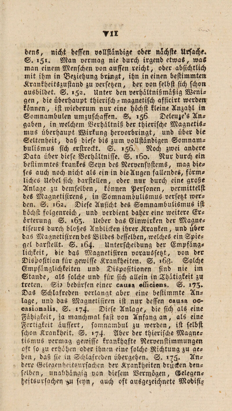 TU bens, nicht beffen »otlttanbige ob«; nSd&fte ttrfache. S* 151+ Sftan oermag nie burd) trgenb etwas, wa$ man einem SQtenfchen non aujfen reidjt, ober abftcbtlid) mit ihm in Q5ejiehung bringt, ihn in einen bejtimmtett ÄranEbeitS^ujlanb ju oerfe|en, ber oon felbjt ftd) fd)o« auöbilbet. S* 152, Unter ben oerhattniftmüfug SBenu gen, bie überhaupt thierifd)*magnetifd) afficirt werben tonnen, ijt wieberum nur eine böchft Steine Xn§ahl in Somnambulen umjufdjaffen» S* 156 ^eleuje’ö 2fn* gaben, in weld)em SSerhültnif ber tt)ierifd)e SDtagnetiS* mus überhaupt Söirfung heroorbringt, unb über bie Seltenheit, ba# biefe bis jurn oolljtanbigen Somnam* buliSmuS ftch erjtrecft* S* 156» sftodj zwei anbere 25ata über biefe 9Sert)dttniffc* ©* 160* 9tur burd) ein bejtimmteS franfeS Sepn beS üfteroenfpftemS, mag bie* feS aud) noch nid)t als ein in biettugen fallenbeS, form* Iid)cS Uebel ftd) barfteden, ober nur burd) eine grofie Anlage zu bemfelben, tbnnen ^)erfonen, oermitteljt beS SJtagnetificenS, in Somnambulismus oerfe§t wer* ben, S* 162» ©iefe 2£nfid)t beS Somnambulismus ijt t)5d)ft folgenreid), unb oerbient baher eine weitere (Sr* brterung S* 163, lieber baS GtinwirEen ber SDla^gne* tifeurS burd) blofieS 2CrtbttcSen ihrer Jtranten, unb über baS 'äftagnetifirenbeS SSilbeS beffelben, welches ein Spie* get barfteUt. S* 164. Unterfdjeibung ber (Smpf&ng* lid)teit, bie bgS Sftagnetiftren oorauSfe^t, oon ber £)iSpofttton für gewiffe Äranfheiten* S* 163. Solche 6mpfanglid)feiten unb 2)iSpofttionen ftnb nie im Stanbe, als folche unb für ftd) allein in Ähütigteit 5« treten, Sio bebürfen einer causa «fficiens* S* 175,. £)aS Schlafreben oerlangt aber eine beftimmte 2Cn* tage, unb baS SJtagnetifiren ijt nur beffen causa oc- casionalis, S. 174* SMefe Anlage, bie ftch als eine ^ähigteit, ja manchmal faji oon Anfang an, als eine gertigfeit dujfert, fomnambul ju werben, ijt felbjt fd)on Ärantheit. S* *74. Slber ber tl)ierifd)e SÖtagne* tiSmuö oermag gewiffe tranthüfle Heroenjrimmungen oft fo §u erhöhen ober ihnen eine folche Dichtung zu ge* ben, ba£ fte in Schlafreben übergehen* S* 175'* 2Cn* bere ©elegenheitsurfachcn ber Äranf leiten brüten ben* felben, unabhängig oon btefem SSermögen, (gelegen* heftSurfgchen -^u fepn, auch oft ausgezeichnete S^obift?