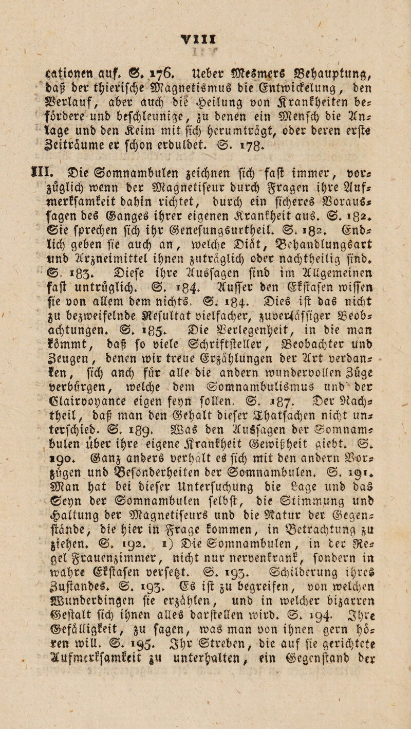 cattonett auf» ©♦ 176, Hebet 3Äe8mer$ «Behauptung, bajj bet* ttyierifdfte S&agnetiSmuS bie Gcntmicfelung, ben Verlauf, aber auch bie Teilung von Krankheiten bes förbere unb befchleunige, 31t benen ein Sföenfch bie Ans tage unb ben Keim mit ftd) herumtrögt, ober beten er ft« Zeiträume er fcfjon erbutbet ©. 178» III. ®ie ©omnambulen zeichnen ftd) faft immer, vors jüglid) wenn ber SSJiagnetifeitr burcb fragen ihre Aufs merkfamfeit babin richtet, bur’ch ein ftchereS Voraus* fagen bes ©anges ihrer eigenen Krankheit aus. ©. 182* ©ie fpredjen ftd) itm ©enefungSurfheil» ©. i02. (Snbs lieh geben fte aud) an, meld)e £>idt, BebanbtungSart tmb Arzneimittel ihnen zuträglich ober nachteilig ft'nb» ©. 185» £>iefe ihre AuSfagen ftnb im Allgemeinen faft untrüglid). ©. »84» Auffer ben ©kftafen miffen fte von allem bem nichts,: ©. 184. £)ieS ift baS nicht ju bejmeifelnbe Stefultat vielfacher, zuoerldfftger 8$eobs achtungen» ©♦ i85* SDte Verlegenheit, in bie man förnrnt, baf? fo viele ©ehr iftfte Iler, £3cobad)ter unb beugen, benen mir treue (Erzählungen ber Art verbann fen, ftch and) für alle bie anbern wunbervoUen 3uge verbürgen, melche bem ©omnambultSmus unb ber (üHairoopance eigen fepn fallen. ©. .»87* £>er Stad)s teil, baf man ben <35fi>aXt btefer SEhötfadjen nidjt uni terfd)ieb. 189* SSaS ben AuSfagen be-r ©omnams buten über ihre eigene Krankheit ©emifhd* giebt* @* 190* ©anz anberS verhalt es ftd) mit ben anbern Vors Zügen unb Q3efönberheiten ber (Somnambulen, ©> 191* hat bei biefer Unterfuchung bie ßage unb ba§ ©epn ber ©omnambulen felbft, bie ©ttmmung unb Haltung ber SttagnetifettrS unb bie Statur ber ©egen* ftanbe, bie hier in gtage kommen, in Betrachtung zu Ziehen* 192. 1) 2>ie ©omnambulen, in ber $ies gel graucnzimmer, nicht nur nervenkrank, fönbern in mah^c ©Iftafen verfemt. ®. 193» ©dulbetung ihres 3uftanbeS» ©. 193* (SS ift zu begreifen, von melden SBitnberbtngen fte erzüblen, unb in meldier bizarren ©eftalt ftd) ihnen alles barftellen wirb» ©. 194. 3h** ©efälligfeit, zu fagen, maS man von ihnen gern h$* ren miU. ©» 195. 3h* ©treten, bie auf fie gcrtdjtcte Aufmcrffamkeit |M unterhalten, ein ©egenfianb ber