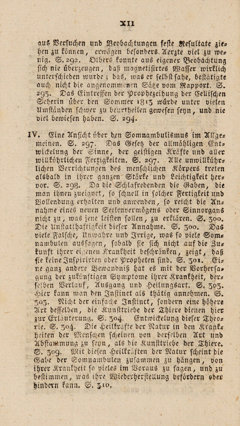 aus SJecfudjen unb J8cobad)tungcn fejke Stefuttate jiu fyen %n Tonnen, erwägen bc'fonberg. Xerjte tatet zu tue? nig* ©.292, DlberS konnte aus eigener Q3eobad)tung ftd) nie überzeugen, baf? magnetiftrtes SBaffet trir€ttd) unterfcfyieben würbe; b«S, was er felbffcfahß, betätigte aud) nid)f bie angenommenen @d£e nom Rapport. (3. 295. 5Da§ (Sintreffen her spcopbe§eibung ber (5eltifd)en Seherin über ben Sommer iß *5 würbe unter nieten Umftdnben fdjwer ju beurteilen gewefen fepn, unb nie tatet bewiefen t)aben, S. 294. IV. ©ine 2Cnftd)t über ben (Somnambulismus im TCges meinen. S. 297. ©a$ ®efe& ber altmähltgen ©nt* nnefetung ber Sinne, ber geiftigen prüfte unb aller wtttkütyrltdjen Fertigkeiten* ©♦ 297. 2tUe unwiltkühr:; lidjen Verrichtungen beS menfd)tid)en ÄörperS treten atsbatb in ihrer ganzen Starke unb ßeict)tigkeit fyev: nor» ©♦ 298. ©a bie Sd)tafrebenben bie ®aben, bie man ihnen jueignet, fo fc^nelt in folcher Fertigkeit unb SSotlenbung er galten unb anwenben, fo reicht bie %ns nähme eines neuen SeelenrermogenS ober SinnorganS nicht jtt, was jene teilten [ölten, zu erklären. S. 300* ©ie Unflatthafrighit tiefer Annahme. @* 300. ©aS niete ^atfefe, Unwahre unb irrige, was fo niete @om« nambuten auSfagcn, fobalb fte ftd) nid)t auf bie 3u* funft ihrer eigenen J^ranf^ctt befcljrdnken, zeigt, baf fte feine Snfpirtrten ober Propheten ftnb* <3. 301. ©is ne ganz untere Vewanbnif §at eS mit ber SSorherfa» gung ber zukünftigen <3pmptome ihrer Krankheit, ters fcjtben Verlauf, tfuögang unb faettungSart* <3, 305. 4p,ter kann man ben Fnftinct als thatig annehnten. (3. 503. Stid)t ber einfadje Fnftinct, fonbern eine höhere 2£rt beffeiben, ‘ote «ft'unfttriebe ber Spiere bienen hier zur ©rtduterung. 304. ©ntwickefugg tiefer 1£beo* nie. 3, 5°4‘ ©ie Heilkräfte ber Statur tn ben Ävank* h?iten ber Sftenfdjen frfgeinen non berfclben 2Crt unb 2Cbjtamtnung zu fepn / als bie Äunjitriebe ber 5££>iere* 0. 309. SKjt tiefen Heilkräften ber Statur fcheint bie ®abe ber Somnambulen züfammen zu hängen, non ihrer Trautheit fo nieleS im Voraus zu fagen, unb zu befitmmen, was ihre SBicbej^epft^Uung befötbern ober linbern kamt. S. 3-«\