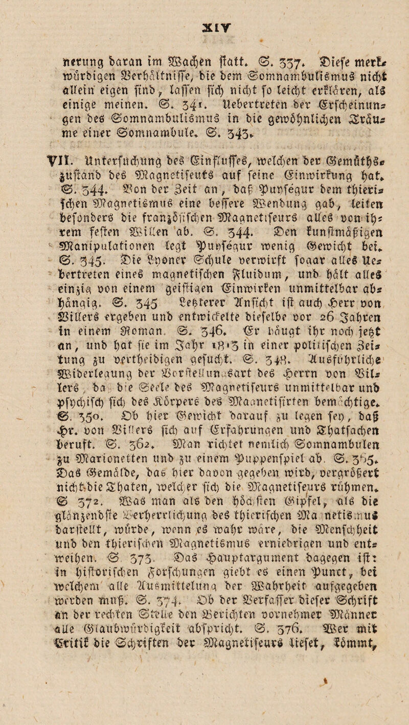nrntng barem tm SBadjtn ffatt* S. 357. &)tefe merE* wütbigen Serbältniffe, bie bemSomnambulismus ntrf)t allein eigen fttib, taffen fid) ntd)t fo teid>t erüldren, als einige meinen. S. 34*. Uebertrtten ber (Srfebeinun« gen beö Somnambulismus in bic gewöfynlidjen Sr du« me einer Somnambule* S* 343* VII. Unterfiidmng beS (SinfluffeS, melden ber ©emutffS« |iiftänb beö MagnetifeutS auf feine (Sinwithing S. 544» Son ber '3eit an', baf $)u»fegur bem tl)ieri* fd)en Magnetismus eine belfere SBenbung gab, leiten befonberö bte frangdfifeben MagnettfeurS aifeg een i^ rem feften tföillen ab. S. 344* >Den funfimäftgen Manipulationen legt Spupfegur wenig ®ewirf)t bet» S. 345. £vie ftnoner Sd)ule netwirft foaat alleg Ue« Ibertreten eines maanetifeben ^luiburn, unb hält alles einzig non einem geijiigen (ginwirfen unmittelbar ab« Rangig. S. 345 Sebterer 2fnftd)t ift aud) fberr non Siliere ergeben unb entwicfelte biefelbe oor 26 fahren in einem Vornan, S. 346, (Sr bduat ibr nod) je$t an, unb bat fte im %c1)y 18*3 in einer polirtfdjen 3ei« tung §u oertbeibigen aefudft. S. 348. 4tuSfubrlid)e SMberleaung ber Scrdellun -Sart beö ^errn t>cn Sil« XerS ba bie Seele beS MagnetifeurS unmittelbar unb .pft)d)ifd) fiel) beS JCorpetS beS Maanct'i fielen bem •djtige* ©. 350. £)b hier t^ewiebt barauf *u legen fep, baf *£>r* non Siliere ftcb auf (Srfabrunqen unb Sljatfacben beruft. S. 362. Man richtet Reinlich Somnambulen gu Marionetten unb gu einem $>uppenfpiet ab. S. 3^5* ifeaö t&emälbe, bae hier baeon gegeben wirb, nergröfert ntd)t'bie Sbaten, weld,er ftet) bte MagnetifeurS rühmen«. S 572. SBas man als ben Xjoa,fien (Gipfel, als bie glön.jenbfie Servernt-i3|ung beS 11;tertfd)en Ma netiS.nuS baritcüt, würbe, wenn cS wahr wäre, bie Menfd)l)eit unb ben tbierifchett Magnetismus erniebriaen unb ent« weihen. S 575. SDaS ^auptargument bagegen ifi: in X>iffortfd'en $orfd)Uftgen giebt es einen ^punct , bei weldjem alle TXusmitteluua ber SBabrbeif aufgegeben werben trnrjn S. 374. £)b ber Serfaffer biefer Schrift ö'n ber rechten Slelte ben Serid)ten novnebmer Männer alle ©laubwuvbigfeit abfpvid)t, S. 376. 5ßer mit CSritif bte Sdjriften ber MagnettfeurS liefet, iommt.