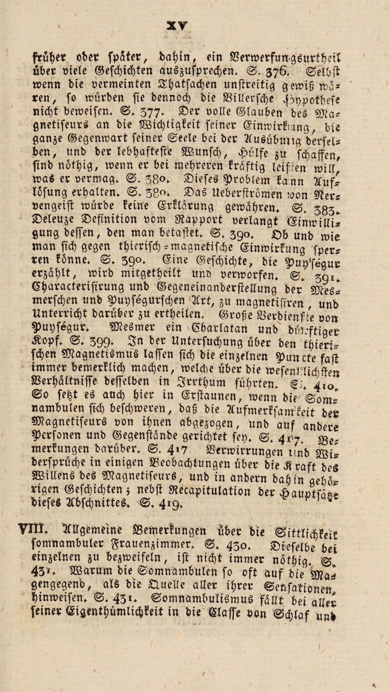 XT früher ober fpater, habin, ein Verwerfungsurtb?ft über «tele ©efchid)ten ött$&ufpretben. ©. 376. ©etbft wenn bie vermeinten Sbatfadjen unfireitig gewiß Wü¬ ten , fo würben fte bennod) bie Villetfche ^ppot'hefe nicht beweifen* ©* 377» Der volle ©tauben'bei Sfta* gnetifeurS an bie SBichtigfeit feiner ©tnwttfmng, bie ganje ©egenwart feiner ©eele bei bcr Ausübung Verfel# ben, unb ber lebhaftere SBunfcf), apülfe §tt fchaffen, finb nothig, wenn er bei mehreren fräftig leifien will was er vermag* ©. 58<n £)iefeö Problem fann Auf* I6fung erhalten* ©* 38«* ®a§ Ueberfiromen loon 9levs »engeift würbe feine ©rftarung gewahren* 533, Deleuje Definition vom «Rapport verlangt ©inwiUi* gung beffen, ben man betaftet* ©* 390* Ob unb wie man fid) gegen thierifd) *magnetifd>e ©tnwitfung fper* ren fbnne* ©* 390. ©ine ©efd)id)te, bie ^«Vfegur erjagt, wirb mitgetheilt unb verworfen* ©* 30u ©haracteriftrung unb ©egeneinanberfieUung ber meäl merfd)en unb $put)fegutfd)en Art, magnetiftren , unb Unterricht barüber ju erteilen, ©roße Verblende von §)ui)fegur* MeSmer ein ©bartatan unb büwftiqer Äopf* ©* 399. Sn ber Unterfuchung über ben tbieri- fdhen Magnetismus laffen fid) bie einzelnen $un cte faß immer bemerftid) machen, welche über bie wefenHidiffen SSerhaltniffe befetben in Sorthum führten* 410. ©0 fe|t es and) h^r in ©tjiaunen, wenn bie- ©0m~ nambulen fid) befd)weren, baß bie Aufmerffanffett ber MagnetifeurS von ihnen abgewogen, unb auf anbere ?)erfonen unb ©egenftänbe gerichtet fei;. ©* 417 merfungen barüber* ©. 417 Verwirrungen unb m- berfprüche in einigen «Beobachtungen über bte $ raft bei SBillenS beS MagnetifeurS, unb in anbern ba^ in aeU* rigen ©efd)id)ten 5 nebft Siecapitulation ber äauntfaite btefes 2fbfchnitteS* ©* 419* ^ VIII. Allgemeine «Bewertungen über bie @itttitifeit fomnambuter grauenstmmer* ©* 430* Dtefelbe bei einjeinen §u bezweifeln, iffc nid)t immer nothig. © 43»* UBarum bie ©omnambulen fo oft auf bie gengegenb/ als bie Quelle aller ihrer ©eftfattönen* hinweifen* ©* 431* ©omnambuIiSmuS füllt bei aller feiner (Sigenthümlidhfeit tn bie ©laffe von ©d)taf «ni *