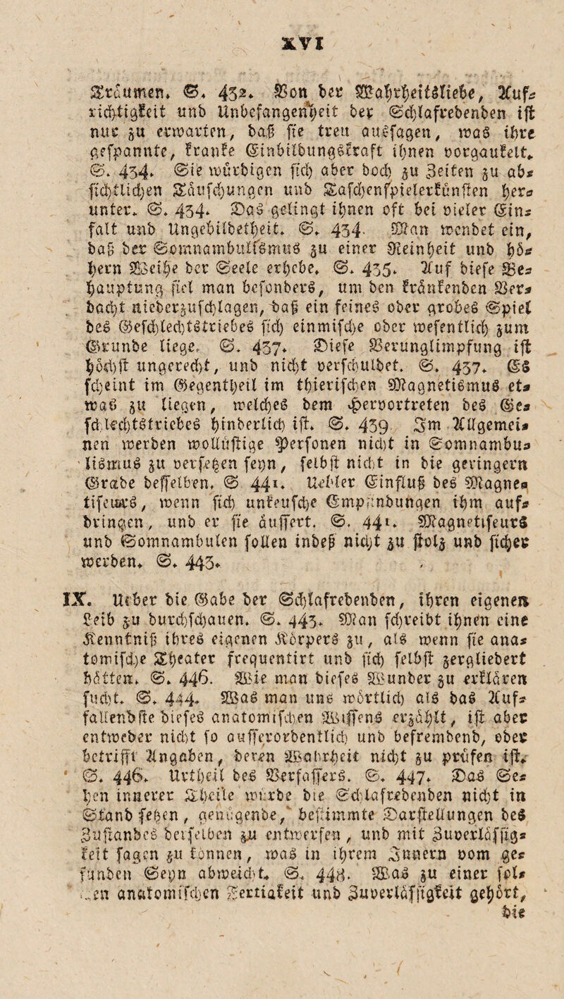 SSraumen» ©» 452* Von bet* SBahrhettSltebe, 3Cuf* richtigfett unb Unbefangenheit bet ©djlafrebenben tfl nur gu erwarten, baf; fte treu attSfagen, was ihre gefpannte, f raufe ©inbilbungSfraft ihnen oorgaufelt* ©* 434, ©ie würbigen ftd) aber bod) gu feiten gu ab* f:d)Uid)en SEdufchungcn unb Safdtenfpielerfünfien her« unter* ©» 434* 3DßS gelingt ihnen oft bet otelet ©in* falt unb Ungebilbetheit* ©. 434. 0£gn wenbet ein, bafs ber Somnambulismus gu einer Steinheit unb ho¬ hem 583et§'e ber (Seele erhebe* ©* 435* 3luf btefe SSe* hauptung fiel man befonberS, um ben frdnfenben 23er* baebt niebergufd)lagen, taf? ein feinet ober grobes ©piel beS @efd)ted)tStriebeS ftd) etnmifdje ober wefentlid) gurn ©runbe liege» ©* 437* sDicfc Verunglimpfung ift hod)ft ungered)t, unb nicht oerfcbulbef. ©. 457* ßls fdjeint im ©egenttyetl im thierifeben Magnetismus et* waö gu liegen, welches bem ^pemortreten beS @e* fdU’d)tStricbeS t>tnberlict> ift» ©* 459 3m 2lllgemci* neu werben woUuftige $j)erfonen nicht in ©omnambu* ■ liSmuS gu t>er fegen fepn, feibft nicht in bie geringem ©ratbe beffelben» © 44l* Uebler (Sinflujj beS Magne* tifetarS, wenn ftd) unfeufcfye ©mpgnbungen ihm auf* bringen, unb er fte äuffert. ©. 44». MagnettfeurS unb Somnambulen foUen inbefj nicht gu jiolg unb ftdjec werben» ©♦ 445» IX. lieber bie ©abe ber ©d)lafrcbenben, ihren eigene» fietb gu burd)fd)auen. ©. 443* Man fd)veibt ihnen eine Äenntnift ihres eigenen ÄorperS §11, «IS wenn fte ana* tömifü)e Sheßter frequentirt unb ftd) felbft gergüebert hatten» ©» 44^>- SBif man biefes SBunber gu erlldren fud)t* ©* 444* 2BaS man uns wörtlich als baS 2luf* faltenbfte biefeS anatomifcben VMffenS crgdhlt, ift aber entweber nid)t fo aufferorbentlid) unb befrembenb, ober betrifft Angaben, beton SBahrhett nicht gu prüfen ift* • ©. 446. Urtheil beS VerfafferS. ©. 447* 2)aS ©e* l;e'n innerer Sbäle wi.rbe bie ©ddafrebenben nid)t in ©ianb fehen , genbgenbe, befümmte SDarftellungen be$ 3uftanbcS betreiben gu entwerfen , unb mit 3uüerlafftg* fett fagen gu tonnen, was in ihrem 3nnern Dom ge* funfcen ©epn abweicht* ©. 448. 2BaS gu einer fol* .,;en anatomifcljcn gertiafeit unb 3uoevlafjdgfe.it gehört, • btt