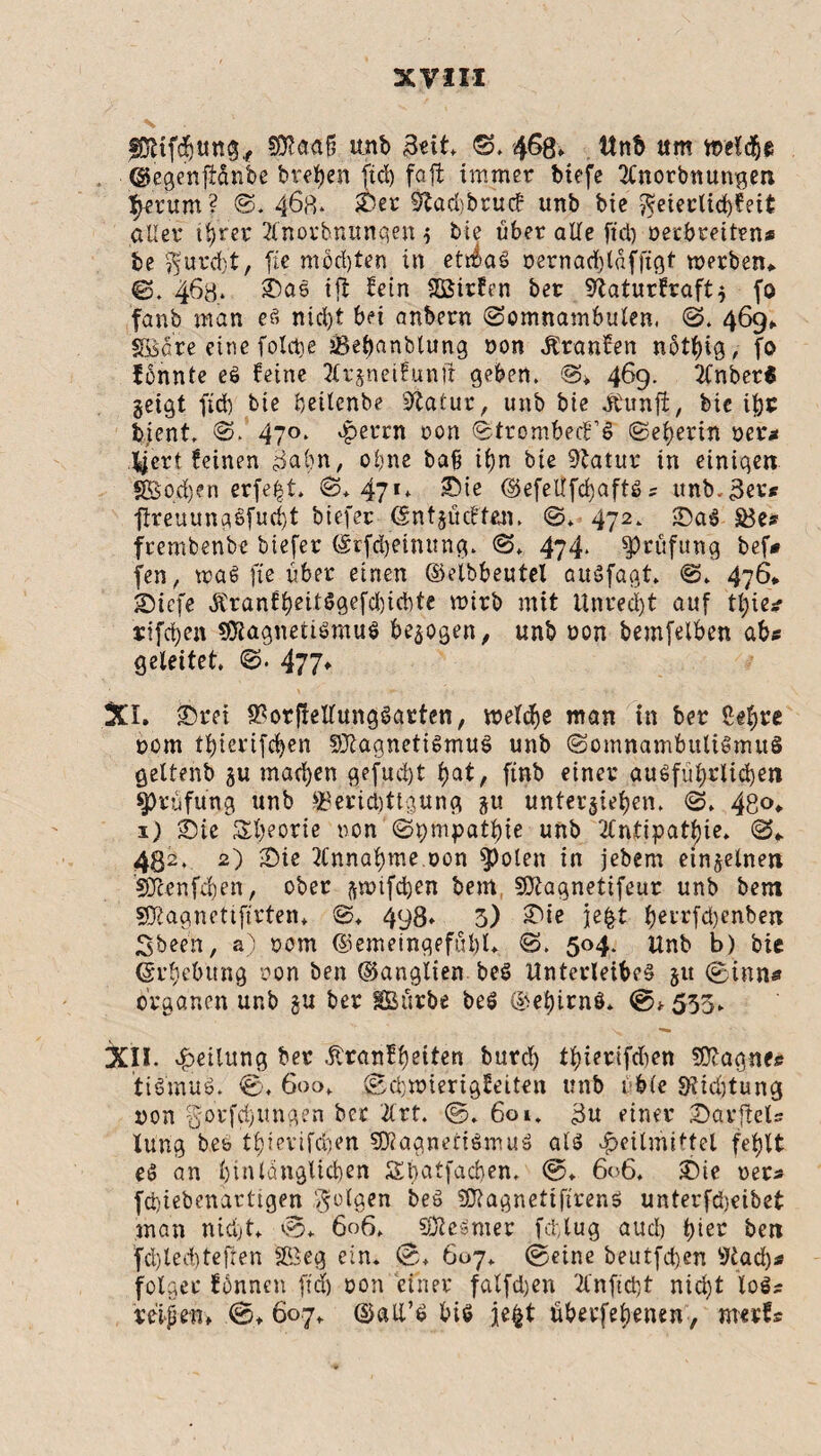 5D^aaf? unb Beit, 468» Un& um welche ■©egenftönbe bteben fiel) faft immer btefe 2Xnotbnungen fyerum ? S. 468* £5er $tad)b tu <f unb bie $eietiid)feit aller tt>rer 2lnorhnunqen g bie über alle ftd) Decbretten* be $urd)t, fie mochten in ettbaS oernacblafftgt werben* ©. 463. £>as ifl fein Sßirfen ber 9taturfraftg fo fanb man es nicl)t bei anbern (Somnambulen, S. 469* Söare eine foldte jßebanblung oon Äranfen nötbig, fo fbnnte eS feine Tlrgneifunit geben, S» 469- iCnbeti geigt ftdb bie beilenbe Statur, unb bie dtunji, bie ißt bient, S. 470. 4?errn oon StrombecFS Seherin oer* fycrt feinen Bahn, ohne baß it)n bie Statur in einigen SOSocfyen erfe|t. S, 471* ®ie ©efeUfdjaftSs unb. 3er* ftreuungSfucbt biefer (Sntgücften, S* 472, £)aS SBe» frembenbe biefer (£rfd)eimtng. S. 474. Prüfung bef# fen, toaS fie über einen ©elbbeutel auSfagt, S, 476* &)icfe ÄranbtjeitöQef^id^te wirb mit Unrecht auf tl;ie* rifeben Magnetismus begogen, unb oon bemfelben abs geleitet. S. 477♦ XI. £)rei $orj!ellungSatten, welche man in ber Sel;re 00m tbierifeben Magnetismus unb Somnambulismus geltenb gu machen gefügt t)at, ftnb einer ausführlichen Prüfung unb SBevidjttgung gu untergeben. S. 48°* 1) 2)ie Sbeotie non Sympathie unb 2fntipatl)te. S* 432. 2) -Die Annahme.oon $)olen in jebem eingelnett Menfeben, ober gwtfdjen bem Magnetifeur unb bent Magnettftrten, S, 498» 3) £üe je|t berrfdjenbett Sbeen, a) oom ©emeinqefübl. S. 504. unb b) bie Erhebung oon ben ©anglien beS Unterleibes gu (Sinns Organen unb gu ber IBürbe beS ©ebirnö. ©* 535. XII. Teilung ber .ßranfbeiten burd) tbierifdien Magne« tiSmuS. ©, 600, ©cbwierigfeiten unb tble S?id)tung non ^.orfdjungen ber 2lrt. ©. 601, 3n einer SavfteXs Xung beb tbievifdjen Magnetismus als Heilmittel fehlt eS an bin länglichen Ädatfacben. ©♦ 606. £)te oer* febiebenartigen folgen beS MagnettfirenS unterfd)eibet man nicht, ©* 606, Mesmer fcblug auch hier ben fd)led)tefren SBeg ein. ©, 607. ©eine beutfetjen 9tad)* folget* fonnen ftd) oon einer falfdjen 2lnftcbt nid)t los« reifen» ©» 607, ©all’S bis je£t überfebenen, tnerfs