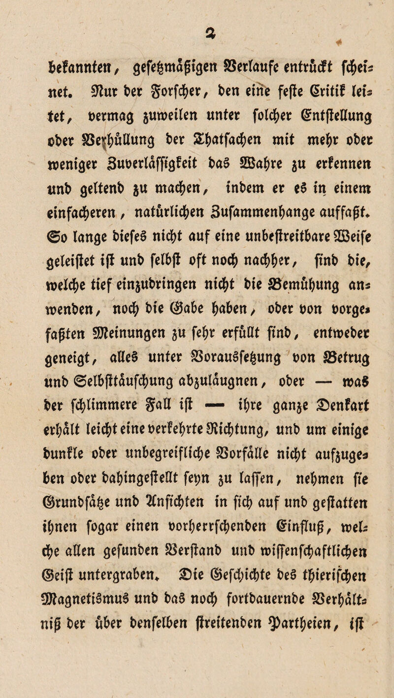 befannten, gefe^maßigen SSertaufe entrucft fcheis net. ^tur ber gorfcher, ben eine fefte @ritif Uu tet, vermag juweüen unter folcher ©ntftellung ober S8e$)uEun<} ber S()atfac^en mit mehr ober weniger Suoerldffigfeit baS SBahre ju erfennen «nb gettenb ju machen, tnbem er eS in einem einfacheren , natürlichen Bufammenhange auffaßt* ©o lange biefeS nicht auf eine unbejlreitbare SDSeife geleijtet i(t unb felbfi oft noch nachher, ftnb bie, welche tief einjubringen nicht bie SSemuhung ans wenben, noch bie (Sabe haben , ober oon borge* faßten Meinungen ju fehr erfüllt ftnb, entweber geneigt, alles unter ^orauSfe&ung oon ^Betrug unb ©elbfttdufchung ab§uldugnen, ober — wa8 ber fchlimmere gall ijt — ihre ganje £)enfart erhalt leichteineoerfehrte^ichtung, unb um einige bunfle ober unbegreifliche fBorfdlle nicht aufjuge* ben ober babtngefteßt fet;n ju (affen, nehmen fte ©runbfdge unb 2lnffchfen in ftcb auf unb gehalten ihnen fogar einen oorberrfchenben ©influß, weis che allen gefunben SSerftanb unb wiffenfchaftlichen ©eijt untergraben. £)ie ©efcl;icbte beö thterifchen Magnetismus unb baS noch fortbauernbe Verhalts niß ber über benfelben jireitenben ^)artheien, ift