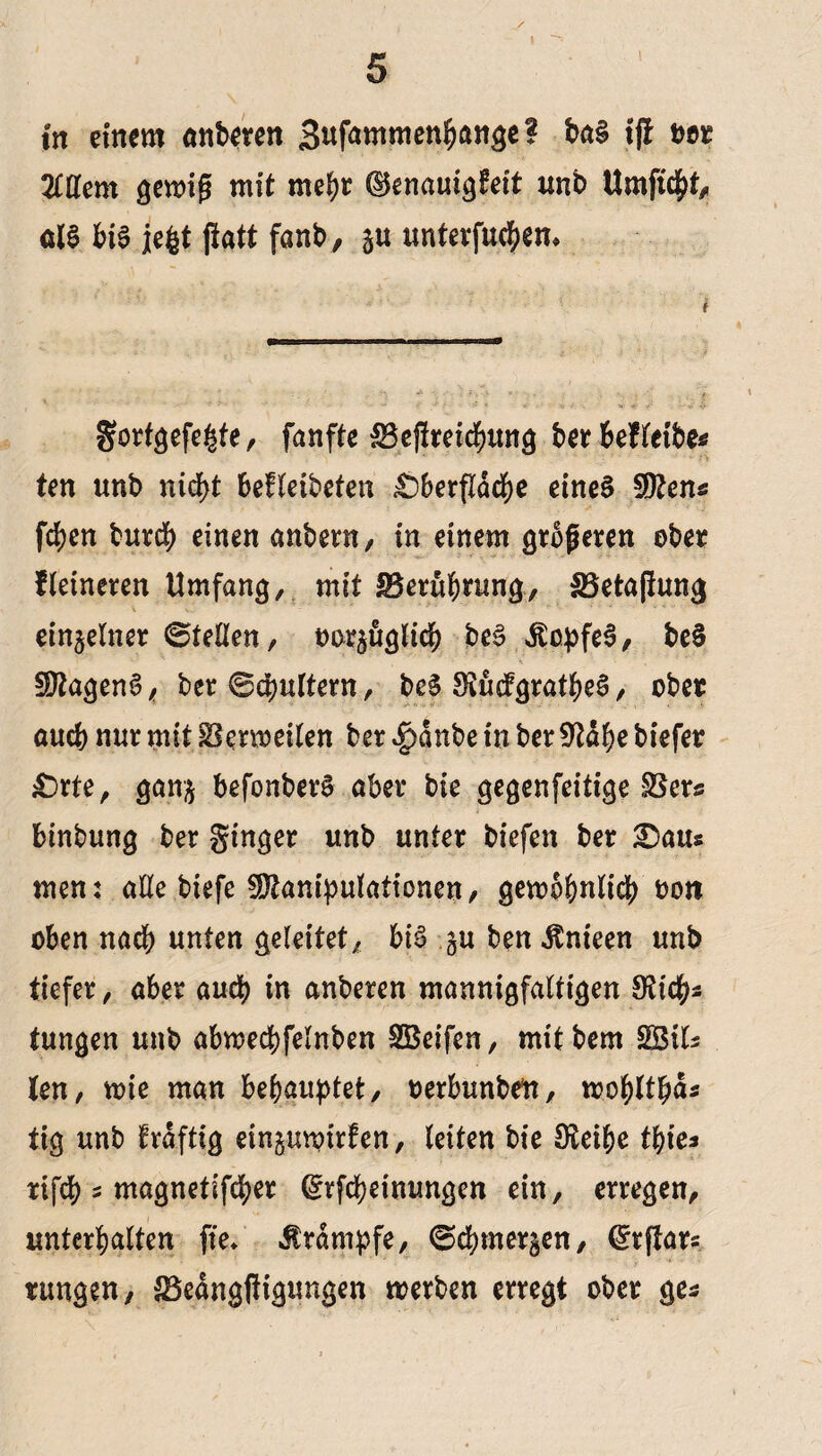 in einem anberen Sufammenhange? ba§ tjf t>or Mern gemiß mit mehr ©enauigfeit unb Umficht, als bis iegt patt fanb, §u Untergebern gorfgefegte, fanfte Sefireicbung t>cr 6ef ten «nb nicht befleibeten ^)berfldd^e eines Sttens fchen burcb einen anbern, in einem größeren ober Heineren Umfang, mit IBeruhrung, Setaßung einzelner ©teilen, tauglich beS itopfeS, beS SttagenS, ber ©chultern, beS SeüifgratheS, ober and) nur mit Sermetlen ber 4)dnbe in ber SWfye biefer £)rte, gan§ befonberS aber bie gegenfeitige Sers binbung ber ginger unb unter biefen ber £aus mem alle biefe Manipulationen, gewöhnlich oon oben nach unten geleitet, bis §u ben Jtnieen unb tiefer, aber auch in anberen mannigfaltigen ^tdjjs tungen unb abwechfelnben SBeifen, mitbem SBils ten, wie man behauptet, oerbunben, wohlthd* tig unb fraftig ein^uwirfen, leiten bie Sleibe thie* rifch s magnetifeher ^rfepeinungen ein, erregen, unterhalten fte* Krampfe, ©Chinesen, (£rßars tungen, Sedngpigungen werben erregt ober ge*