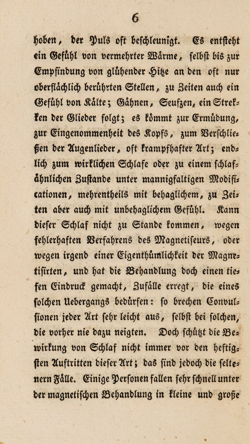 hoben, ber $ufS oft befchleum'gf* ES entfielt ein ®efuhl oon oermehrter Sßdrme, felbfl bis §ur Empflnbung oon gluhenber $t|e an ben oft nur oberflächlich berühren ©teilen , §u Seiten auch ein ©efuhl oon Ädlte \ ©ahnen, ©euften, ein ©treH fen ber ©lieber folgt; eS fbmmt §ur Ermtibung, gur Eingenommenheit beS ÄopfS, jum Verfchlie* fen ber Augenlieber ,, oft frampfhafter Art; enb* lieh jum toirflichen Schlafe ober ju einem fchlaf* ärmlichen Suflanbe unter mannigfaltigen 50?obifu cattonen, mehrentheilS mit behaglichem, ju Set¬ ten aber auch mit unbehaglichem ®efühl. dtann biefer Schlaf nicht ju ©tanbe fommen, wegen fehlerhaften Verfahrens beS$?agnetifeurS, ober wegen irgenb einer Eigentümlichkeit ber Sttagne* ttflrten, unb h<*t bie SSebanblung bodh einen tie* fen Einbruch gemacht, Sufdlle erregt, bie eines folgen UebergangS bebfirfen: fo brechen Eonoul* ftonen jeher Art fehr leicht aus, felbfl bei folgen, bie oorher nie baju neigten* £)och fchft&t bie 33e* mirlung oon ©chlaf nicht immer oor ben heftig* flen Auftritten biefer Art; ba§ flnb jeboch bie feite* «ern gdlle* Einige $)erfonen fallen fehr fchnell unter ber magnetifchen 25el;anblung in Heine unb grofle