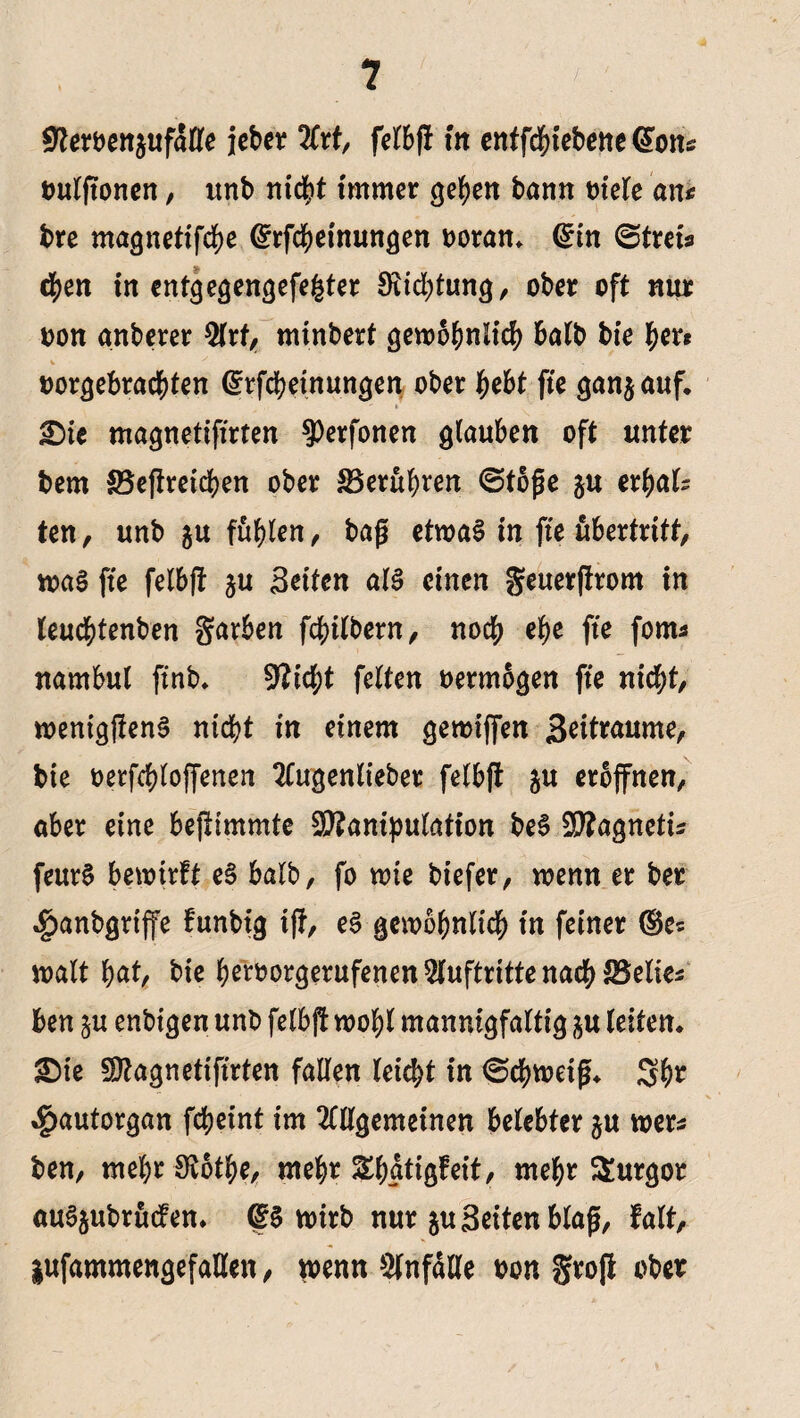 Üfterbenjufatte iebcr %xt, felbff in entfcbiebeneCfon:: outjtonen, unb nicht immer geben bann otele an* bre magnetifcbe ©rfcbetnungen ooran, ©in Stret* eben in entgegengefefcter Stiftung, ober oft nur oon anberer 2lrt, minbert gewöhnlich batb bie b*?« V y oorgebracbten ©rfcbeinungen ober bebt fte gan$ auf, £)te magnetifirten ^erfonen glauben oft unter bem SBefiretcben ober ^Berühren Stoße $u erbat* ten, unb $u fügten, baß etwas in fte ubertritt, was fte felbft ju Beiten atS einen geuerffrom in teucbtenben Farben fcbitbern, noch ebe fte fom* nambut ftnb, 9?ict;t fetten vermögen fte nicht, wenigßenS nicht in einem geroiffen S^t^rne, bie oerfcbtojfenen 2Cugentieber fetbft $u erbfnen, aber eine bejlimmte SBaniputation beS Sttagnetü feurS bewirft eS batb, fo wie tiefer, wenn er ber $anbgriffe funbig tjf, eS gewöhnlich in feiner ©e* walt fyat, bie b^orgerufenen Auftritte nach IBelie* ben $u enbigen unb felbjf wobt mannigfattig $u (eiten, £)ie Magnetifirten falten leidet in Schweiß, 3b? $autorgan fcbeint im OTgemeinen belebter ju wer* ben, mehr SKotbe, mehr Sbatigfeit, mehr Turgor auSjubrudfen, ©S wirb nur $u Seiten blaß, fatt, lufammengefatlen, wenn Unfälle oon grojl ober