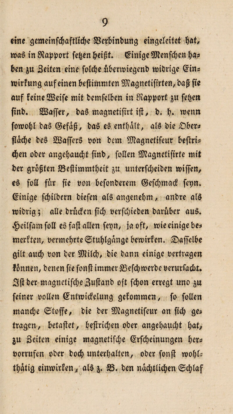 eine gemeinfcgaftlicge SBerbtnbung eingeleitet gaf, roaS in Rapport fefcen geißt Einige 9J?enfcgen ga? ben gu Seiten eine folcge ubermiegenb n>tbrige (£tns wirfung auf einen bejlimmten SOTagnctiftrten, bap fte auf feine SBeife mit bemfelben in Rapport p fegen ftnb. Gaffer, baS magnetifirt tjf, b. g* wenn fowogl baS ®efdß, baS e§ entgalt, als bie £>ber* fldege bcS SBafferS bon bem Sftagnetifeur beflrt^ (gen ober angegauegt ftnb, foHen Üftagnetiftrte mit ber größten SBefiimmtgeit p unterfegeiben miffen, eS foE für fte bon befonberem ©efegmad fepm Einige fegilbern biefen alSangenegm, anbre als mibria; alle brüefen fid; berfegieben barttber aus* $eilfam foll eS faft allen fepn, ja oft, mte einige be=> merften, bermegrte^tuglgdnge beroirfen* 2>aj]elbe gilt aud; bon ber Sföildg, bie bann einige bertragen fonnen, benen fte fonft immer SBefcgwerbc berurfaebt* 3ff ber magncttfdjeSuffanb oft fegon erregt uno p feiner rollen ©ntroicfelung gefommen, fo follen manege ©toffe, bte ber fütagnetifeur an fteg ges tragen, betaftet, befirid;en ober angegauegt gat, p Seiten einige magnetifd;e ©tfegeinungen gera borrufen ober boeg untergalten, ober fonft wogU tgdtig einnnrfen, als SB. ben ndcgtlicgen 6cglaf
