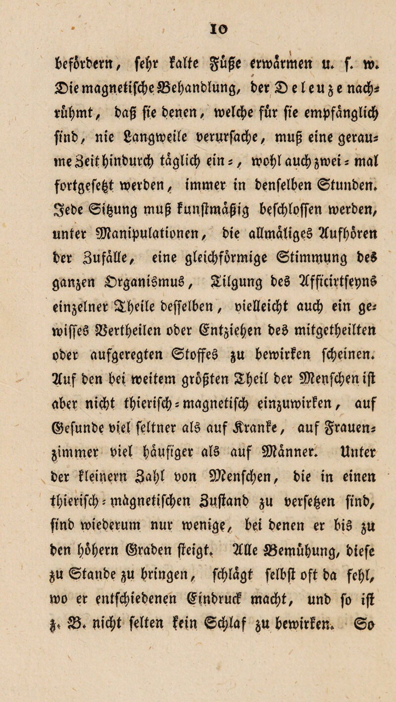 IO beforbern, fegr falte guge erwärmen u» f* w» £)ie magnetifcbe SSebanblung, ber & e l e u § e nach* ruf)mt , bag fte benen, voeld^e für fte empfänglich ftnb, nie ßangweile oerurfacbe, mug eine gerau* meSeitbinburci) täglich ein*, wogl auch p>et * mal fortgefegt werben, immer in benfelben ©tunbem Sebe ©igung mug funftmägjg befcglpffen werben, unter Manipulationen, bie allmäligeg 2Tufgoren ber Sufälle, eine gleichförmige (Stimmung be$ ganzen £)rgam§mug, Tilgung beS 2lfftcirtfepn6 einzelner ^petle beffelben, melleicgt auch ein ge* wtffeS ^Sertgeilen ober ©ntpgen be$ mitgetheilten ober aufgeregten ©toffeS p bewirfen febeinen* 2Iuf ben bei weitem grogten %geil ber Menfcgen ift aber nicht fhterifcb*magnetifcb einpwirfen, auf ©efunbe otel feltner als auf Äranfe, auf grauen* jimmer oiel häufiger als auf Männer* Unter ber fleinern Sagt oon Menfdgen, bie in einen igierifcb * wägnetifegen Suflanb p oerfegen ftnb, ftnb wieberum nur wenige, bei benen er big ju ben gogern ©raben geigt, 2llle SSemugung, biefe p ©taube p bringen, fcglägt felbffoftba fegt, wo er entfegiebenen ©inbruef macht, unb fo iff )« 33* nid;t feiten fein ©cglaf p bewirfen» ©o