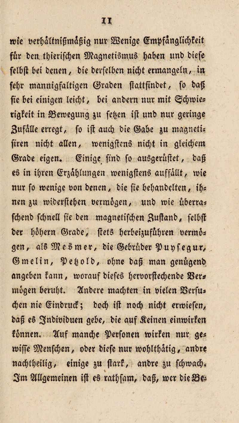 wie betbdttmßmdßig nur SBeni^c ©mpfdngticbteit für ben t^t€rtfcf>en $0tagrteti§m.u& ^abcn unb tiefe felbft bet benen, bie berfelbcn nfd>t ermangeln., in fehr mannigfaltigen (graben ffattfmbet, fo baß fie bei einigen leidet, bei anbern nur mit ^cbwte# rtgfeit in Bewegung ju fe^en ift unb nur geringe SufdEe erregt, fo ift auch bie ©abe $u magnetis ftren nid^t aßen, wenigften^ nicht in gleichem ©rabe eigen« ©intge ftnb fo auagerujtet, baß e£ in ihren ©r^dblungen wenigftenS auffdtlt, wie nur fo wenige oon benen, bie fie bebanbelten, ib# nen 5U wiberfteben vermögen, unb wie uberra* fcbenb fcbnett fie ben magnetifcben Suflanb, felbft ber b^rn ©rabe, ftetS herbeijuffihren t>ermo# gen, al§ Wl e $ m e r, bie © ebrftber $ u b f e g u r, ©meltn, ^egolb, ohne baß man genugenb angebcn tann, worauf btefeS beroorfiecbenbe Ber# mögen beruht 2lnbere machten in bieten Berfu# chen nie ©inbrucf; hoch ift noch nicht erwiefen, baß e§ 3nbtoibuen gebe, bie auf deinen einwirfen fomtem Auf manche 9>erfonen wirten nur ge# wiffe 9}>gnfchen, ober biefe nur wohtthdtig, anbre nachteilig, einige §u ftart, anbre §u fcbwacb* % 3m Allgemeinen ift e3 rathfam, baß, wer bie Be«
