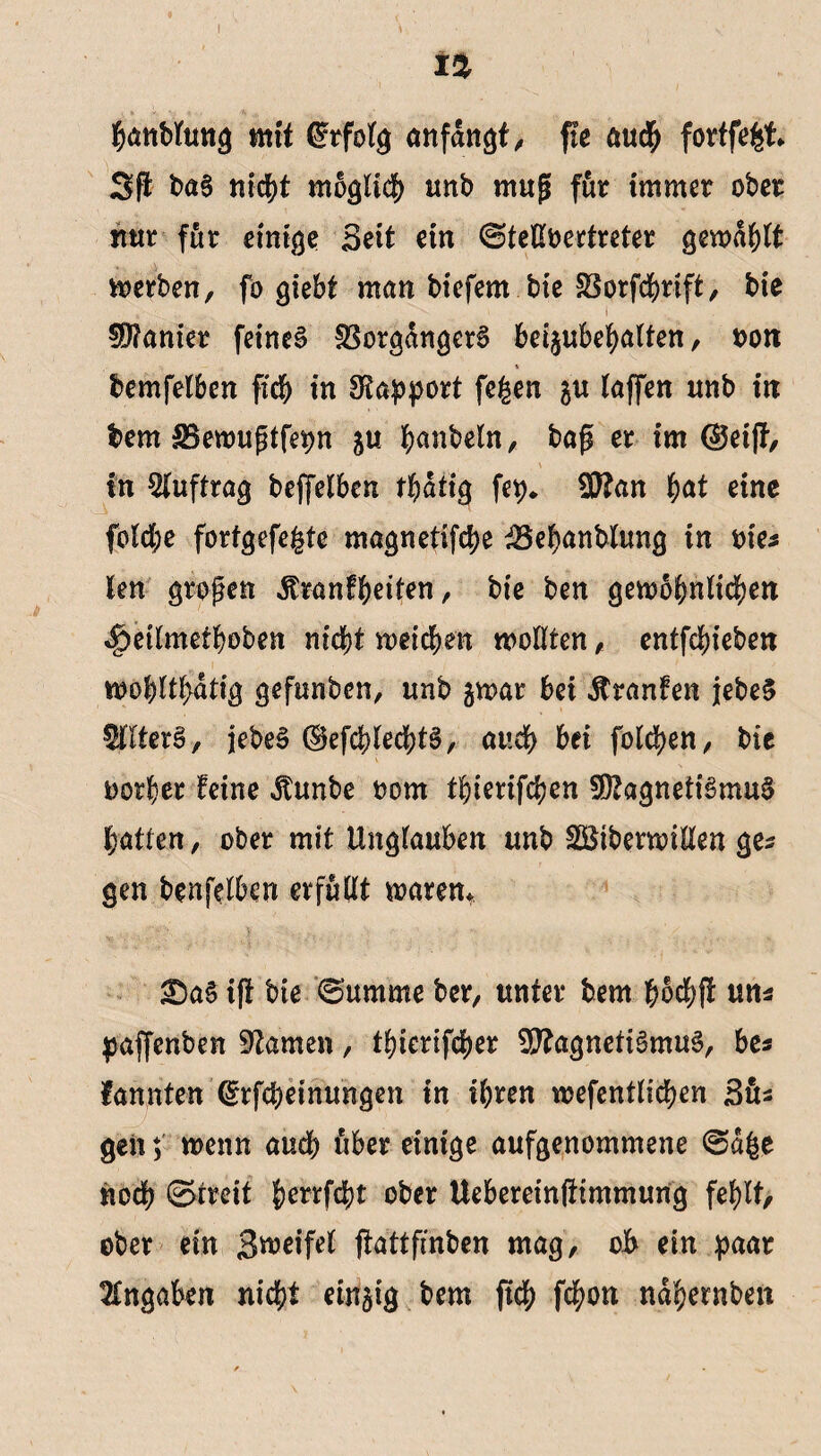 hemblung mit Erfolg anfdngt, fle audh fortfefef- Sft baS nicht möglich unb mug für immer ober mir für einige Seit ein ©teütoertreter gewagt Serben, fö giebt man biefern bte SSorfchrtft, bie Sanier feines Vorgängers beijubehalten, oott * bemfelben fich in Rapport fe£en &u (affen unb in bem £8ewugtfepn 5« hobeln, bag er im ©ei|f, in Auftrag beffelben thdtig fep. Man f)at eine fold;e forfgefefete magnetifche 23ehanblung in nie* len grogen Äranfheifen, bie ben gewöhnlichen «Deilmethoben nicht weichen wollten , entfchiebett wohlthdtig gefunbcn, unb $war bei Äranfen jebeS ^IterS, jebeS ©efchlechtS, auch bei folgen, bie oorher feine Jtunbe oom thierifchen Magnetismus hatten, ober mit Unglauben unb SSiberwillen ges gen benfelben erfüllt waren* X)aS ifl bie 0'umme ber, unter bem hbchft uns paffenben tarnen, thierifcher Magnetismus, bes kannten (grfcbeinungen in ihren wefentlichen Süs geit; wenn auch über einige aufgenommene ©dfce noch ©treit Jerrfcht ober Uebereinftimmung fehlt, ober ein Swei'fel ftattfmbcn mag, oh ein paar Angaben nicht einzig bem ftch fchon ndhernben