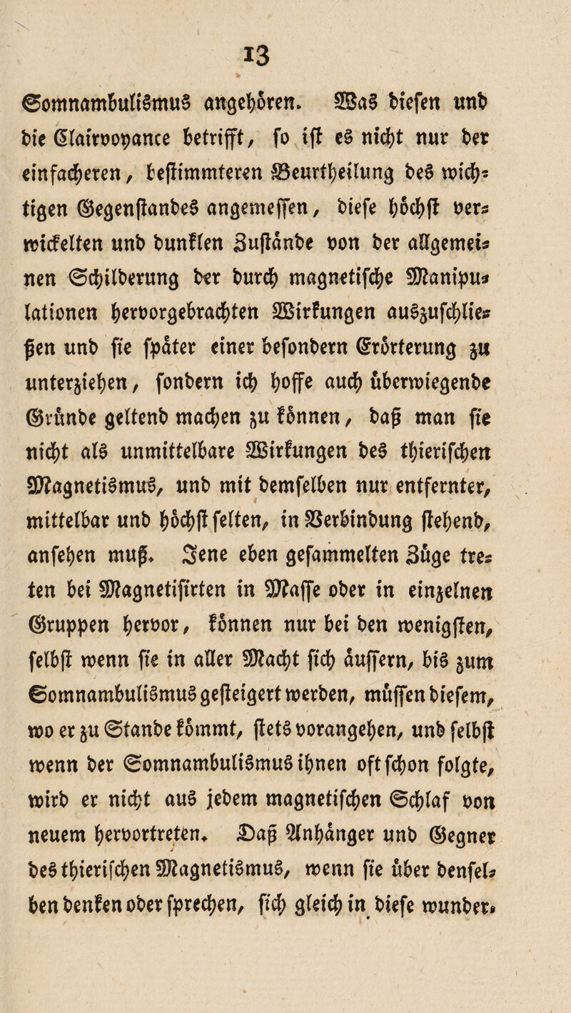 % Somnambulismus angeboren. 2BaS Hefen unt tie Elatrtotance betrifft, fo tfi e£ nicht nur ter einfacheren, befiimmteren ^Beurteilung teS wich¬ tigen EegenfianteS angenteffen, tiefe hochff ters rotcfelten unt tunflen Sufiante ton ter aUgemet* nen Schilterung ter tur$ magnetifche Manipu* lationen hertorgebrachten SBtrfungen auSpfchlies gen unt fte fpdter einer befontern Erörterung p unterstehen, fontern ich hoffe auch uberwiegente ©runte geltent machen p Tonnen, tag man fte nicht als unmittelbare SSirhmgen teS thierifchen Magnetismus, unt mit temfelben nur entfernter, mittelbar unt hoch# feiten, tn SSerbintung (tehent, anfehen rnug, Sene eben gefammelten 3uge tres ten bei Magnetifirten tn Majfe oter in einzelnen ©rupfen hertor, fonnen nur bei ten weniggen, felbjt wenn fte in aller Stacht ftch duffem, bis pm Somnambulismus gejteigert werten, muffen tiefem, wo et p Staute fommt, fietStorangehen, untfelbft s j , ' I \ . \ wenn ter SomnambultSmuSihnen oft fchon folgte, Wirt er nicht auS jetem magnetifchen Schlaf ton neuem hertortreten* £)ag Anhänger unt (Begnet teS thierifchen Magnetismus, wenn fte über tenfel* ben teufen oter fprechen, ftch gleich in tiefe wunter*