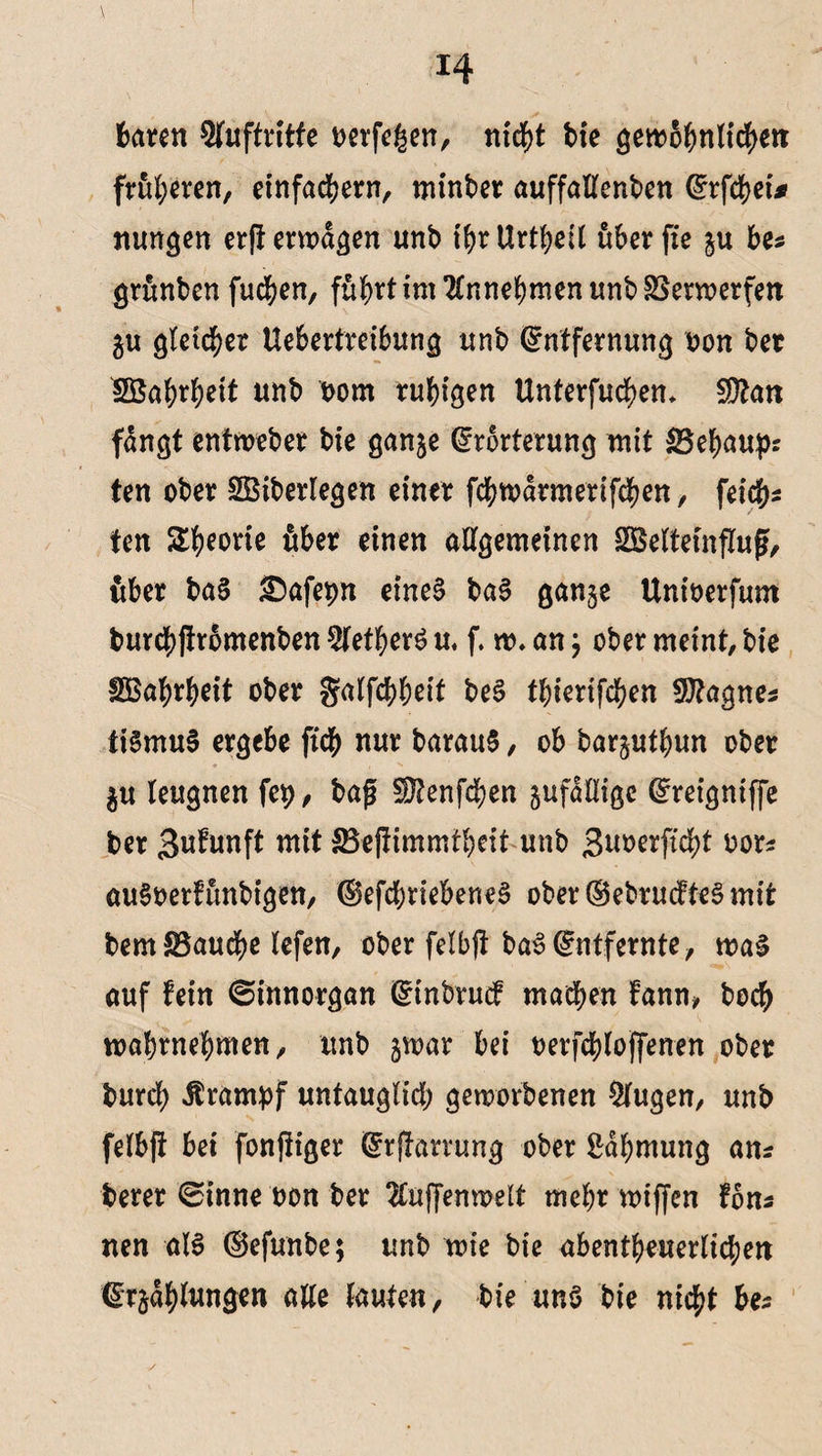 baren Sfuftrttfe t>erfe£en, ntd^>t bie gewöhnlichen früheren, einfachem, minber auffallenben Erfchet* nungen erfl ermaßen imb ihr Urteil uberfie ju be* grunben fu#en, fü^rt im 2lnnebmen unb SSern>erfen $u gleicher Uebertretbung unb Entfernung oon bet Söabrbeit unb bom ruhigen Untergebern fDtan fangt entweber bie ganje Erörterung mit $3ebaupr ten ober SGBiberlegen einer fcbwdrmerifcben, fei#* ten Sporte über einen allgemeinen SBeltetnfluf, {tber bal £)afepn eine! bal gan§e Untoerfum burcbjtromenben 5letberl u. f. w. an j ober meint, bte ISBa^rbeit ober galfcbbnt bei tbierifcben Sftagnes tilmul ergebe ft# nur baraul, ob barjutbun ober $u leugnen fep, bag 5Utenf#en zufällige Ereigntffe ber Brunft mit IBejtimmtbeit unb Buoerftcbt oor* auloerfunbtgen, ©efcbriebenel ober (SebrucfteS mit bemS5au#e lefen, ober felbjt bal Entfernte, mal auf fein ©innorgan Einbruch machen fann, bo# wabrnebmen, unb jwar bei oerfcbloffenen ober bur# Ärampf untauglich geworbenen klugen, unb felb|t bei fonftiger Erjtarrung ober ßdbntung ans berer 0inne non ber 2£uffenwelt mehr wiffcn fons nen all (Sefunbe; unb wie bie abentbeuerlicben Erklungen alle lauten, bie uni bie nicht be*