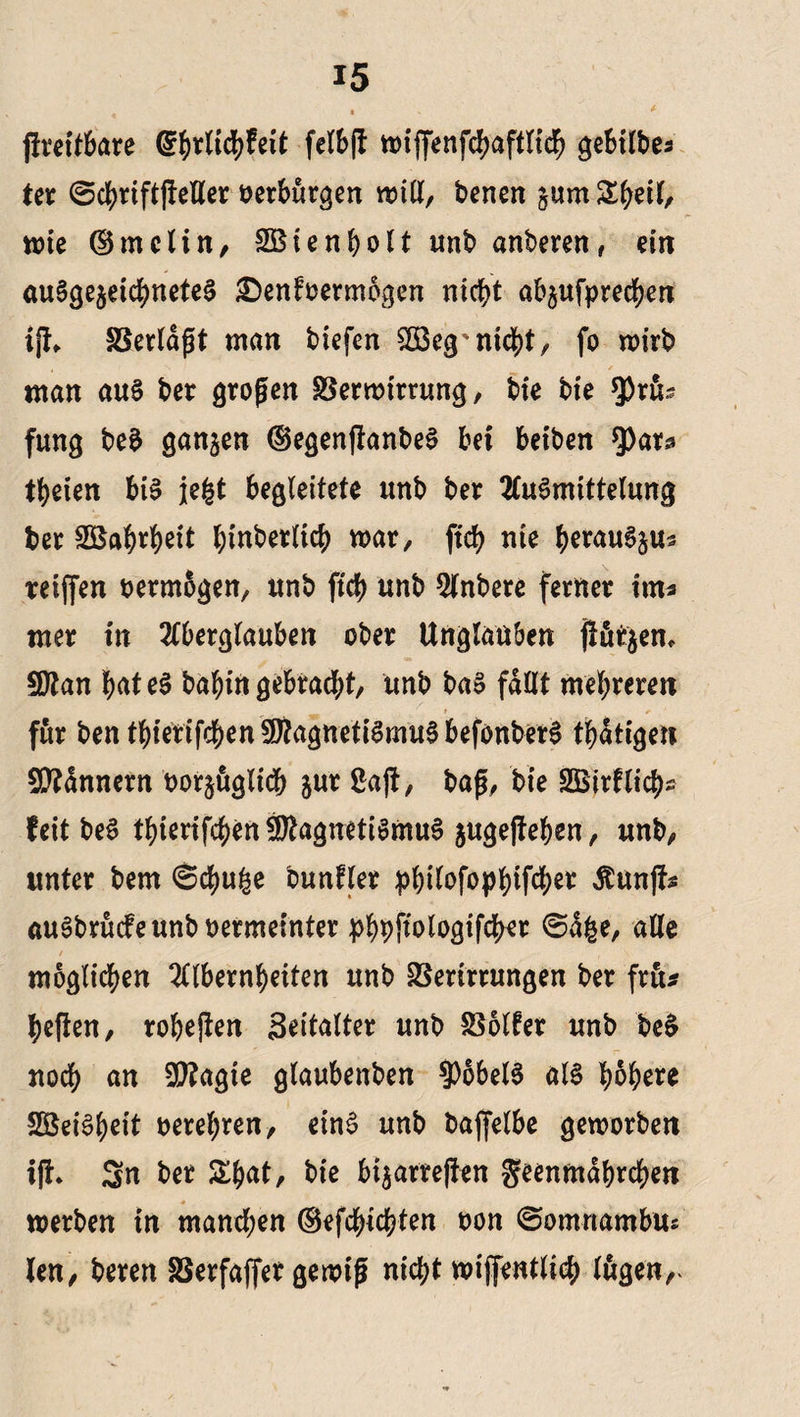 ftreitbare felbfl n>iffenfd>aftltc^ gebilbes ter ©c^riftfleller verbürgen will, benen jum Zfyn\, wie ©mclin, SBienholt unb anberen, ein ausgezeichnetes £>enfoermogen nicht abjufprechen ifh Verldpt man biefen 2Beg* nicht, fo wirb man au§ bet gropen Verwirrung, bfe bie *prib fung beS ganzen (SegenftanbeS bei beiben $)at2 treten bis jefct begleitete unb bet AuSmittetung bet SBahrheit hinderlich war, ftcf> nie herauSjus reiften oermbgen, unb fich unb Anbere fernet im« met in Aberglauben ober Unglauben jlfitjen, Sfftan hateS bal^in gebracht, unb baS fallt mehreren für ben tbierifcbenSWagnetiSmuSbefonberS thdtigen Bannern tauglich jut Saft, bap, bie SBirflich^ feit beS thierifchen Magnetismus jugeffehen, unb, unter bem ©chu£e bunfler philofophWer Äunff* auSbrucfeunboermeinter phhfiologifcher ©dge, alle möglichen Albernheiten unb Verirrungen ber fru* heften, robejten Seitatter unb Volfer unb beS noch un 9)?agie glaubenben Hobels als höhere SBeiSheit oerehren, einS unb bajfelbe geworben i|t* Sn ber Shat, bie bi$ar?eften geenmdhrchen ♦ , werben in manchen ©efchichten oon ©omrtambus len, bereu Verfaffer gewip nicht wiftentlich lugen,^