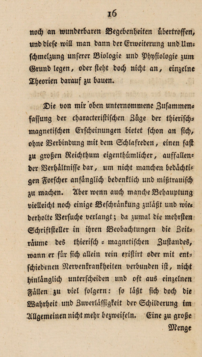 noch an rounberbaren Begebenheiten fibertroffen, unb tiefe will man bann ber Erweiterung unb Ums fchmelgung unferer SSiologie unb fPhpftoIogte gunt ®runblegen, ober fielet boch nicht an, einzelne Leonen barauf gu bauen* £)ie bon mir oben unternommene Bnfammen* faffung ber characteriflifchen Buge ber tyietiftys \ ntagnetifd^en Erfcheinungen bietet fchon an ftch, ol)ne Berbinbung mit bem ©chlafreben, einen fajt gu großen Dteichthum eigentümlicher, auffallend ber Berhaltnijfe bar, um nicht mand;en bebdchtfc gen f?orfd>er anfänglich bebenfltcp unb migtrauifch jit machen. 2Cber wenn and; manche Behauptung bielleicht noch einige Befchtdnfung guldgt unb wie* berholte Berfuche bedangt; ba gumal bie mehrften ©chnftfteUer in ihren Beobachtungen bie Beit* raume be$ thierifch s magnetifchen 3uffrwbeS, wann er für ftch allein retn e.riflirt ober mit enfs fchiebenen ^erbenfraniheiten berbunben ift, nicht hinlänglich unterfcheiben unb oft au§ einzelnen galten gu biel folgern: fo lagt ftch toch bie Söahrheit unb Buberldfftgfeit ber <5d;ilberung im i Allgemeinen nicht mehr begweifeln. Eine gu groge Stenge