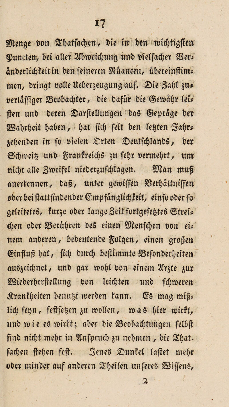 I? Stetige t>on Sbatfacben, bie In ben ttncbtigften 5)uncten, bet aßet4 2lbtt>eicbung unb Dreifacher S5er* anberlicbkettin ben feineren Nuancen, ubereinftims men, bringt ooße Ueber^eugung auf* £)ie 3af)l £tu Derldffiger ^Beobachter, bie bafut bie (Semdbr letV (len unb beren £)arf!eßungen baS ©eprdge bet SBabrbeit haben, bat ftcg fett ben legten 34^ ^egenben in fo Dielen £>rten £)eutfcblanbS, bet (Schweig unb granfreicbS ju fepr Dermehrt, um nicht aße Sweifel nieber^ufdjlagen* 5ß?an muff anerkennen, baß, unter gewiffen SBerbdltniffen über bet jlattfmbenber (Empfänglichkeit, einfo ober fo geleitetes, fur^e ober lange Seit fortgefegtes ©tret's eben ober ^Berühren beS einen ESftenfcben Don eis nem anberen, bebeutenbe folgen, einen großen (Einfluß bat, ficb bureb beftimmte IBefonberheiten auS^eicbnet, unb gar wohl Don einem 2fr^te §ut Sßteberberßeßung ton leichten unb fehleren Krankheiten benutzt werben kann* (ES mag mißs liebfepn, feflfegen woßen, waS hier wirkt, \ * unb wie eS toirkt; aber bie ^Beobachtungen felbfl fxnb nicht mehr in 5lnfpruch £tt nehmen , bie Sbat* fad?en (leben fefh SeneS dunkel laflet mehr ■ ober minber auf anberen ^b*lfrn unfereS SBiffenS, 5