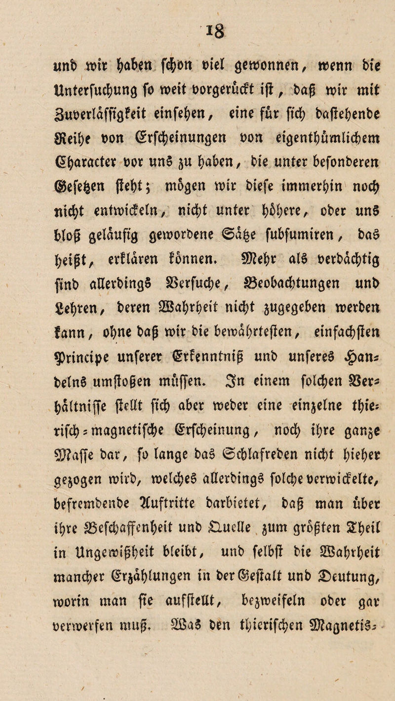 unb wir tyaben f<$on tnel gewonnen, wenn bie ■ / Unterfuctyung fo weit oorgerueft ijt , t>ap wir mit äuoerldfftgfeit einfehen, eine für ftch baflehenbe Sfieihe oon (Srfcijeinungen non eigentümlichem (praeter t>or un$ gu haben, bie unter befonbereu ©efefeen fleht; mögen wir biefe immerbin noch nicht mtwidein, nicht unter h^re, ober un§ Wog geläufig geworbene ©a£e fubfumiren, baS heipt, erfldren fonnen. flftehr al§ oerbdcf)tig finb aHerbingS Berfuche, Beobachtungen unb gehren, beren SBahteit ntd?t gugegeben werben fann, ohne bap wir bie bewährteren, einfachen principe unferer (grfenntnip unb unfereS Spans belnS umflogen miiffen* Sn einem folchen Ber* hdltniffe fiett-t ftch aber Weber eine einzelne thie? rifch 5 magnetifebe ©rfcheinung, noch ihre gange 5J?affe bar, fo lange baS @cblafreben nicht tyiefyet gezogen wirb, welches allerbingS folcheoerwicfelte, befrembenbe Auftritte barbietet, bap man über ihre Befchaffenheit unb Quelle gurn gropten Shell in Ungewißheit bleibt, unb felbjl bie SBahrheit mancher ©tjdhlungen in ber ©eftalt unb Deutung, worin man fte aufflellt, begweifeln ober gar oerwerfen mup, 2ßaS ben tl;ierifchen ÜttagnetiS;