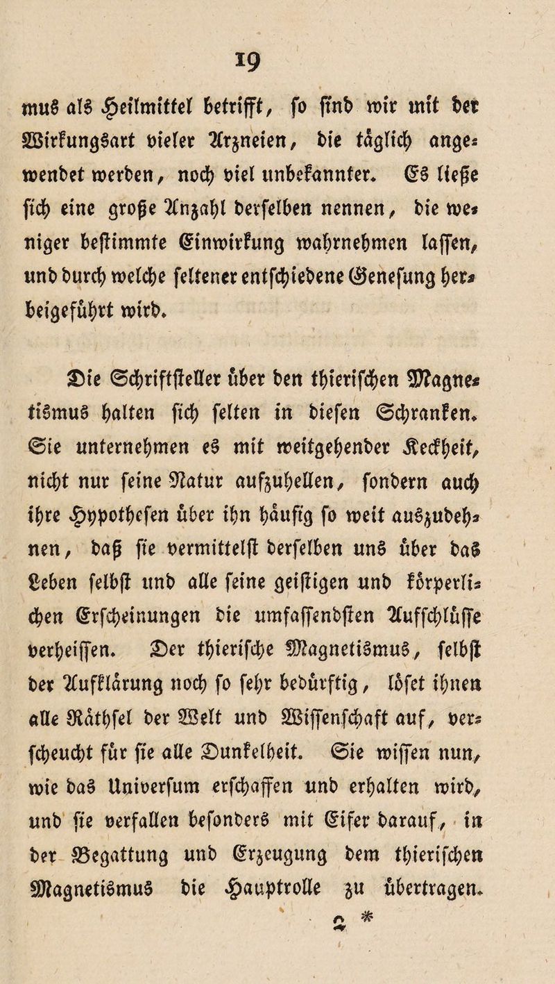 mu§ als ^etlmiffel betrifft, fo jtnb wir mit bet SßirfungSart vieler 2£rjneten, bie täglich anges wenbet werben, noch t>iel unbekannter. @§ ließe ficb eine große 2ln$abl berfelben nennen, bie we* niger beßimmte Einwirkung wabmebmen taffen, unb burcb welche feltener entfcbiebene (Senefung fyeu beigefubrt wirb. £)te 0cbriftßeller über ben tbierifcben SWagne* ttSmuS halten fid> feiten in biefen (Schranken. (Eie unternehmen eS mit weitgebenber Keckheit, nicht nur feine 3?atur aufjuhellen, fonbern auch ihre Hppothefen über ihn häufig fo weit au^ubeb* nen, baß fie nermitteljt berfelben uns über ba§ Beben felbft unb alle feine geiftigen unb korperlis eben Erfcpeinungen bie umfaffenbßen 2tuffd>luffe nerbeiffen. £)er thierifche Magnetismus, felbft ber Aufklärung noch fo fel;r bebürftig, lofet ihnen alle Sftdthfel ber SBelt unb SBiffenfchaft auf , uers fcheucht für fie alle Dunkelheit. (Sie wiffen nun, wie baS Unioerfum erfchaffen unb erhalten wirb, unb fie verfallen befonberS mit Eifer harauf, in ber ^Begattung unb Erzeugung bem thierifchen SßtagnetiSmuS bie Hauptrolle ^u übertragen* r> i