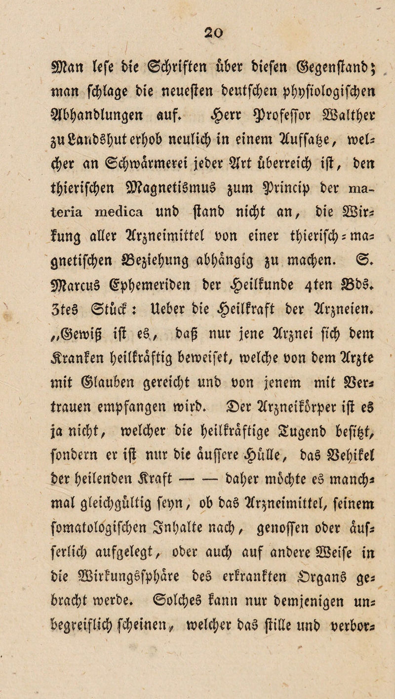 ■I . - ;v ■ v SÖtan tefe bie Schriften über biefen ©egenfümb; man fchlage bte neueren beutfchen phpftologifcpen 9ibhanblungen auf* $err $)rofeffor SBalthet gu&anbShuterhob neulich in einem 2Cuffa^e, weis eher an ©chwdrmerei jeber Art überreich ift, ben thierifchen 9i)?agneti3mu§ gurn ?)rincip ber ma¬ le ria medica unb jtanb nicht an, bie SBirs fung aller Arzneimittel von einer tbierifcpzmas gnetifchen SBegiebung abhängig gu machen. @. SAarcuS ©phemeriben ber #eilfunbe 4ten £3b3. 3teS 6tucf: Ueber bie ^eilfraft ber Arzneien, „©ewifj ijt e$, bafj nur jene Arznei fiep bem Traufen heilkräftig beweifet, welche von bem Argte mit ©tauben gereicht unb von jenem mit $3ers trauen empfangen wirb. £)er Argneiforper ift eS ja nicht, welcher bie h^ttfraftige £ugenb befi|f, fonbern er ift nur bie duffere $ulle, ba$ SSepifel ber peilenben $raft --baper mochte e$ manch* mal gleichgültig fepn, ob baS Arzneimittel, feinem fomatologifcpen Snpalte nach, genoffen ober aufs fertich aufgelegt ^ ober auch auf anbere SSeife in bie $Birfung£fpbdre be$ erkrankten £)rgan$ ges bracht werbe, ©olcpeg fann nur bemjenigen uns begreiflich (epeinen, welcher ba$ fülle unb verbot*
