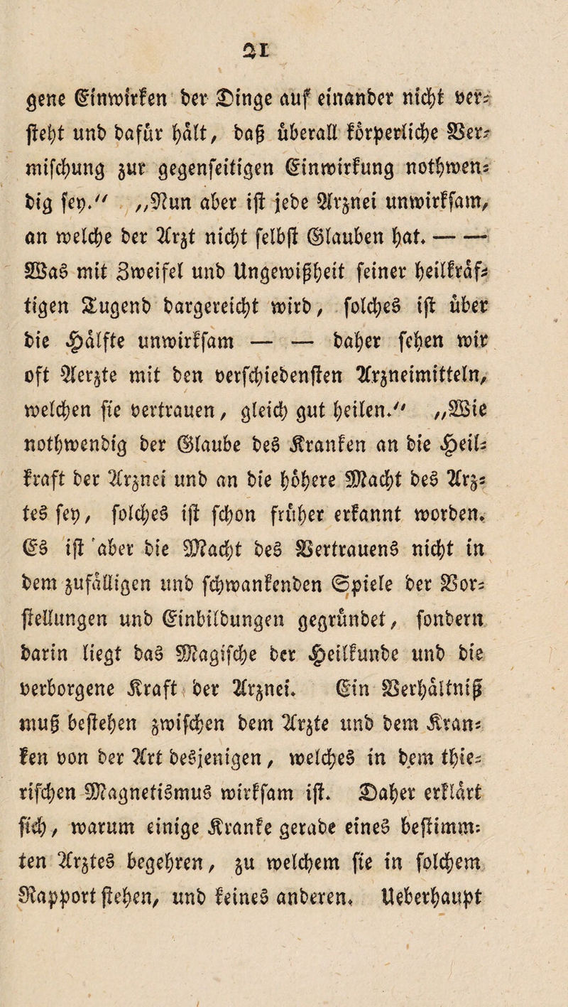 gene ©nwfrfen ber £>inge auf etnanber rtid?t ver? fleht unb bafur J?a(t, bag uberaE forderliche §Ber? mifchung jur gegenfettf^en (Sinwirfung normen? bi^ fep. /,9hm aber ijl jebe Arznei unwirffam, an welche ber Arzt nicht felbfl (Stauben hat* -—- SSaS mit Zweifel unb Ungewißheit feiner heilfrdfc tigen Slugenb bargereid?t wirb, folcheS ijl über bt'e $dlfte unwirffam — — baher fehen wir oft Aerzte mit ben verfchiebenflen Arzneimitteln, welchen fte oertrauen, gleich gut heilen/' „SBie nothwenbig ber (Slaube beS Traufen an feie $eiU fraft ber Arznei unb an feie höhere fDtocht beS Arz* teSfep, folcl;eS tfi fchon früher erfannt worben* (SS ifl aber feie 5P?acht feeS SSertrauenS nicht in bem zufdEigen unb fchwanfenben ©ptele ber Stor* fleEungen unb (Sinbilbungen gegrunbet, fonbern barin liegt baS SDtogifche ber |)eilfunbe unb bie verborgene dtraft ber Arznei* (Sin SSerhdltnij* mug beflehen gwifchen bem Arzte unb bem Äran* fen von ber Art beseitigen, welches tu bem tf)ie= rifchen SÖlagnetiSmuS wirffam ijl* £>aher erftart fiel), warum einige Äranfe gerabe eines befümm*- ten Ar^teS begehren, zu welchem fie in folgern Stopport flehen, unb feines anberen* Ueberhaupt