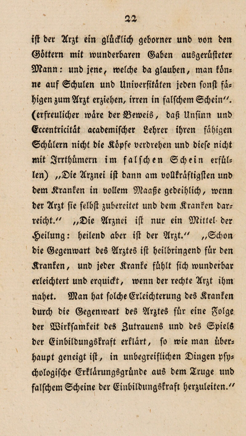 t|f ber ein glücflich geborner unb non ben <36ttern mit wunberbaren ®aben auSgerüfteter SSftann: unb jene ( welche ba glauben, man f6ns ne auf ©chulen unb Unioerfitdfen jeben fonjt fas higen gum 5lrgt ergeben, irren in falfchem ©chein. (erfreulicher wäre ber 33ewet§, bag Unfütn unb Eccentrkitdt acabemifcher Lehrer ihren fähigen ©chülern nicht bie Äopfe berbrehen unb biefe nicht mit Srrthumern im falfchen ©chein erfüls len) „£>ie 2Crgnei ijt bann am boüfrdftigjlen unb bem Traufen in bollern 9ftaage gebeihlich, wenn ber 2£rgt fte felbjt gubereitet unb bem ÄranFen bars reicht/' „£Me 9(rgnci ijt nur etn 5D?itfel ber Teilung: heilenb aber ijt ber 5lrgt. „©dhon bie ©egenwart be§ $lrgteS if! heilbringenb für ben Äranfen, unb jeber Äranfe fühlt ftch wunberbar erleichtert unb erquieft, wenn ber rechte 2trgt ihm nahet, fMan hat folche Erleichterung be$ Äranfen bureb bie ©egenwart be$ 9lrgte§ für eine $olge ber SBirffamfeit be$ 3utrauen§ unb beS ©ptelS ber EinbilbungSFraft crfldrt, fo me man übers haupt geneigt ijt, in unbegreiflichen Gingen pfi;s chologifche ErfldrungSgrünbe au$ bem Sruge unb falfchem ©cheine ber EinbilbitngSfraft herguleiten.