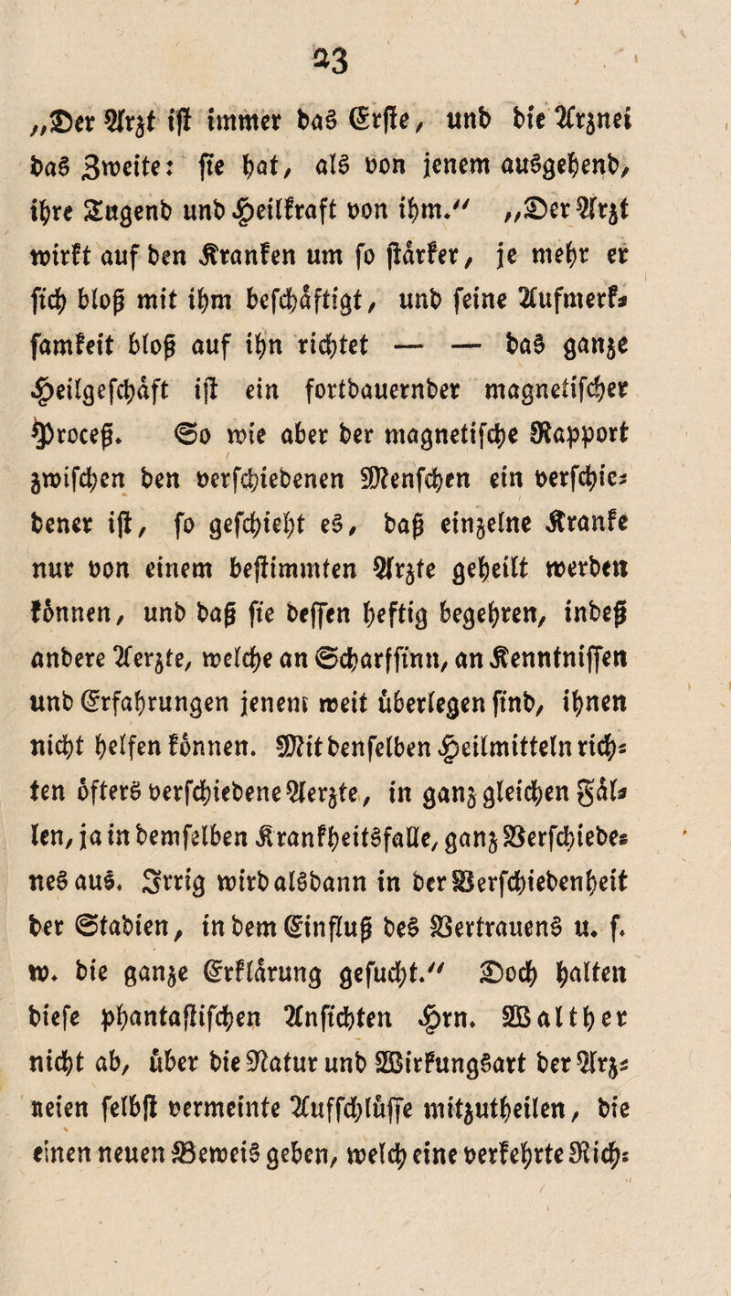 „®er $r$t tff immer ba§ (£rj!e, uttb bfc'JCrjnci ba§ Zweite: fte pat, als ton jenem auSgepenb, tpre 2ugenb unb^eilfraft t>on ihm. „©erWrjt wirft auf ben itranfen um fo jtdrfer, je mehr er fiep bioß mit ihm befcbafti^t / unb feine 2tufmerf* famfeit bioß auf if>n richtet — — baS ganje ^eiigefcbdft ijt ein fortbauernber magnelifcper $)roceß. €>o wie aber ber magnetifepe Rapport äwifepen ben berfepiebenen SDtenfcpen ein t>erfd>ie^ teuer ift, fo gefepiept e§, baß einzelne Traufe nur ton einem beftimmten Sfrjte gepeilt werben fbnnen, unb baß fte beffen heftig begehren, inbeß untere ^er^te, welche an 0charfftnn, an Äenntniffen unb^rfabrungen jenem weit überlegen ftnb, ihnen nicht helfen fonnen. fütitbenfelben^eilmittelnricps ten öfters berfchiebene^lerjte, in gan^ gleichen gal* len, ja in bemfelben ^ranfheitSfalie, ganj SBerfdbiebes neSaul, 3*rig wirbalSbann in berSBerfchiebenpeit ber @tabien, tnbem dinfluß be§ Vertrauens u. f. w» bie gan$e ©rfldrung gefuept. £5ocp palten tiefe ppantaftifepen 2fnftcpten $rm SÖBaltper nicht ab, über bieüftatur unb SBirFungSart ber^lrj* iteien felbß rermeinte Sfuffcplüffe mit$utpeilen, bie einen neuen VeweiS geben, welch eine berfeprte 9ticps