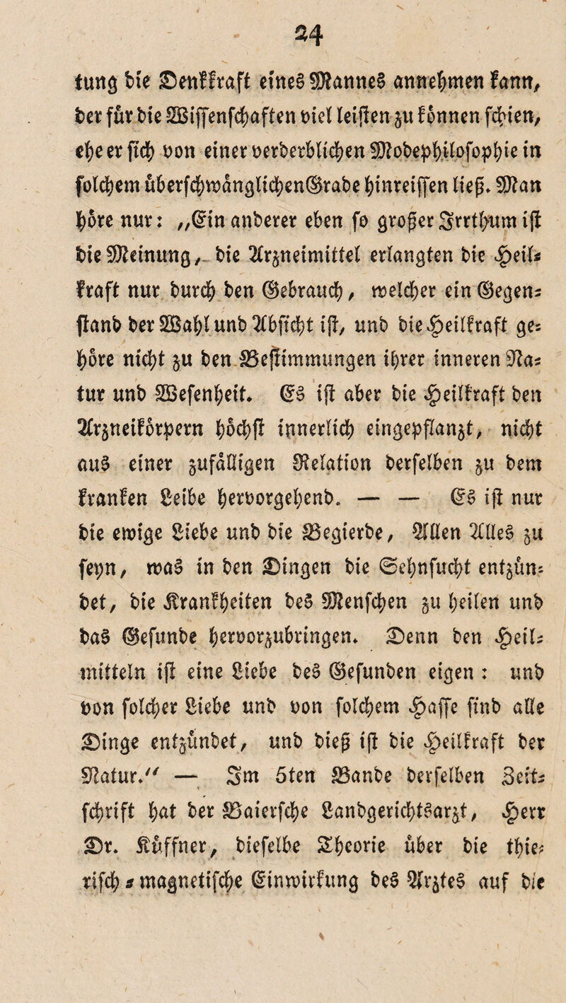 imtg bie Senf fraft eines Cannes antrefrmen fann, bet für bie SBiffenfdbaften t>tcl leijlen p fonnen festen, ebe er jtcb uon einer uerbetblicben SWqbepb*fofopbk in folgern übetfd;wdnglicben@rabe binreiffen lieg» $?an bore nur: „(Sin anberer eben fo groper Srrtbum i|t bie Meinung,- bie 2Crpetmittel erlangten bie $eifc fraft nur bureb ben ©ebraueb, welcher ein (Segens flanb ber SBabi unb 2(bftd)t ijt, unb bie^eilfraft ge: bore nicht p ben JBejlimmungen ihrer inneren tur unb SSefenbeit, @S ijt aber bie $eilfraft ben 2Crpeif6r^ern bod)$ innerlich eingepflan$t, nicht au§ einer pfdlligen IMation berfelben p bem franfen Seibe h^orgehenb. — — ds ift nur bie ewige Siebe unb bie SBegierbe, Stilen 2HleS 51t fepn, wa§ in ben Gingen bie ©ebnfuebt entpn? bet, bie üranfbeiten beS Sftenfcben §11 bewert unb baS ©efunbe beroorpbringen* £)enn ben $e\U mittein ijl eine Siebe beS ©efunben eigen : unb non fold;er Siebe unb non folgern ^>affe finb alte <Dinge enfpnbet, unb biep iß bie ^eilfraft ber Statur/' — Sm 5ten 83anbe berfelben Seife febrift fyat ber SBaierfcbe SanbgericbtSar&t, $err £>t. fuffner, biefelbe Sbeorie über bie tbie* rifcb s magnetifebe (Stnwirfung beS StrjteS auf bi'c