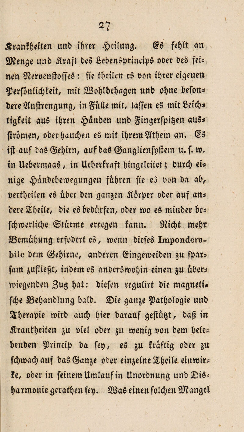 ßranfheiten unb ihrer Rettung* fe^tt an Stenge unb Jtvaft beS SebenSprmcipS ober beS fets nen SfteroenfroffeS: fie theilen eS oon ihrer eigenen Perfonlichfeit, mit SBohlbehagen unb ohne befons bere Wnjlrengung, ingüßemit, (affen eS mit Seich* tigfcit au§ ihren £dnben unb gingerfpifcen au§* firomen, oberbaueben eS mit ihremSitbem an* dß ijl auf ba§@ehirn, auf ba§ ©anglienfpftem u.f*w* in UebermaaS, in Ueberfraft hingeleitet; burch ei* nige $anbebewegungen fuhren fie eS oon ba ab, bertheiten e$ über ben ganzen iborper ober auf ans bereSheile, bie eSbebütfen, ober wo eS mtnber bes fchmerliche ©türme erregen fann* Pflicht mehr i 1 ' * ^Bemühung erfobert eS, wenn biefeS Impondera- bile bem ©ebirne, anberen (Eingeweiben gu fpars (am jufliejjt, inbem eß anbcrSwobin einen ju übers wiegenben ßug b^ biefen regulirt bie magnetu fdhe SSehanblung halb* 3Die ganje Pathologie unb äb^apie wirb auch hier barauf gejtufct, baß in Stvantfyeiten ju oiel ober ju wenig non bem beles benben Princip ba fep, eS ju frdftig ober 5U fchwachauf baS^an^e ober einzelne &b?ile einwirs fe, ober in feinem Umlauf in Unorbnung unbg)i§* harmonte geraden fep. SGBaS einen folgen Mangel