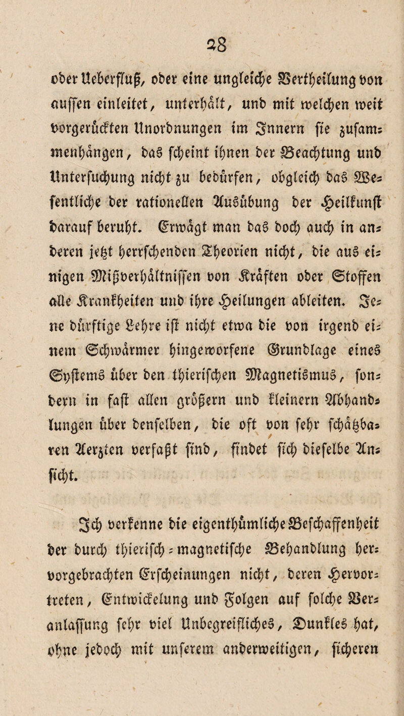ober UebcrfTug, obet eine ungleiche SSertheilung bott uuffen einleitet, unterhalt, unb mit melden mit borgerücften Unorbnungen im Snnern fie $ufams menhdngen, baS fcheint ihnen ber Beachtung unb ttnterfuchung nicht bebürfen, obgleich baS SBe* fentlic|e ber rationellen Ausübung ber ^eifhmfl barauf beruht Qmodgt man baS hoch auch in ans beten iegt herrfchenbcn 2Hb)eortcn nicht, bie aus eis nigen Mipoerbdltniffen oon Graften obet ©toffen alle Üranfheitn unb ihre Teilungen ableiten» Se? ne buvftige £ehre ifl nicht etma bie oon trgenb eu nem @ä)tt>drmer Ipgemotfene @runblage eines ©offemS über ben thierifchen Magnetismus, fon* betn in fafi allen gtbgern unb fleinern $bhanb* lungen über benfelben, bie oft oon fehr fchdfsbas reu ^er^ten oerfapt [mb, finbet fid> biefelbe lim ficht. 3d) oerfenne bie eigenthümlicheBcfchaffenbeit ber burd; thienfdf; ; magnetifche Behanblung tyet: borgebrachten ©rfcheimmgen nicht, bereu $eroot; treten, Qfntmidelung unb folgen auf fold;e Bers anlapng fehr oiel Unbegreifliches, SDunfleS hat, ohne jeboch mit unferem anbenoetiigen, fuheren